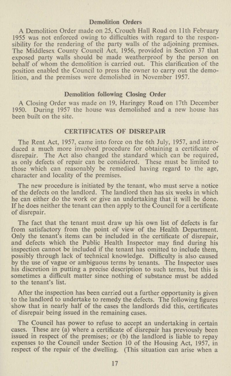 Demolition Orders A Demolition Order made on 25, Crouch Hall Road on 11th February 1955 was not enforced owing to difficulties with regard to the respon sibility for the rendering of the party walls of the adjoining premises. The Middlesex County Council Act, 1956, provided in Section 37 that exposed party walls should be made weatherproof by the person on behalf of whom the demolition is carried out. This clarification of the position enabled the Council to press the owner to carry out the demo lition, and the premises were demolished in November 1957. Demolition following Closing Order A Closing Order was made on 19, Haringey Road on 17th December 1950. During 1957 the house was demolished and a new house has been built on the site. CERTIFICATES OF DISREPAIR The Rent Act, 1957, came into force on the 6th July, 1957, and intro duced a much more involved procedure for obtaining a certificate of disrepair. The Act also changed the standard which can be required, as only defects of repair can be considered. These must be limited to those which can reasonably be remedied having regard to the age, character and locality of the premises. The new procedure is initiated by the tenant, who must serve a notice of the defects on the landlord. The landlord then has six weeks in which he can either do the work or give an undertaking that it will be done. If he does neither the tenant can then apply to the Council for a certificate of disrepair. The fact that the tenant must draw up his own list of defects is far from satisfactory from the point of view of the Health Department. Only the tenant's items can be included in the certificate of disrepair, and defects which the Public Health Inspector may find during his inspection cannot be included if the tenant has omitted to include them, possibly through lack of technical knowledge. Difficulty is also caused by the use of vague or ambiguous terms by tenants. The Inspector uses his discretion in putting a precise description to such terms, but this is sometimes a difficult matter since nothing of substance must be added to the tenant's list. After the inspection has been carried out a further opportunity is given to the landlord to undertake to remedy the defects. The following figures show that in nearly half of the cases the landlords did this, certificates of disrepair being issued in the remaining cases. The Council has power to refuse to accept an undertaking in certain cases. These are (a) where a certificate of disrepair has previously been issued in respect of the premises; or (b) the landlord is liable to repay expenses to the Council under Section 10 of the Housing Act, 1957, in respect of the repair of the dwelling. (This situation can arise when a 17