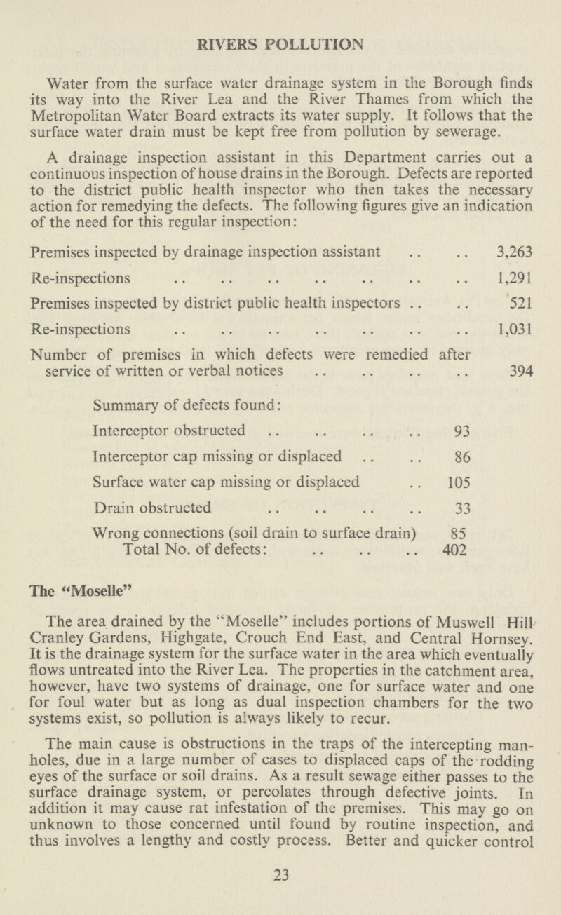 RIVERS POLLUTION Water from the surface water drainage system in the Borough finds its way into the River Lea and the River Thames from which the Metropolitan Water Board extracts its water supply. It follows that the surface water drain must be kept free from pollution by sewerage. A drainage inspection assistant in this Department carries out a continuous inspection of house drains in the Borough. Defects are reported to the district public health inspector who then takes the necessary action for remedying the defects. The following figures give an indication of the need for this regular inspection: Premises inspected by drainage inspection assistant 3,263 Re-inspections 1,291 Premises inspected by district public health inspectors 521 Re-inspections 1,031 Number of premises in which defects were remedied after service of written or verbal notices 394 Summary of defects found: Interceptor obstructed 93 Interceptor cap missing or displaced 86 Surface water cap missing or displaced 105 Drain obstructed 33 Wrong connections (soil drain to surface drain) 85 Total No. of defects: 402 The Moselle The area drained by the Moselle includes portions of Muswell Hill Cranley Gardens, Highgate, Crouch End East, and Central Hornsey. It is the drainage system for the surface water in the area which eventually flows untreated into the River Lea. The properties in the catchment area, however, have two systems of drainage, one for surface water and one for foul water but as long as dual inspection chambers for the two systems exist, so pollution is always likely to recur. The main cause is obstructions in the traps of the intercepting man holes, due in a large number of cases to displaced caps of the rodding eyes of the surface or soil drains. As a result sewage either passes to the surface drainage system, or percolates through defective joints. In addition it may cause rat infestation of the premises. This may go on unknown to those concerned until found by routine inspection, and thus involves a lengthy and costly process. Better and quicker control 23