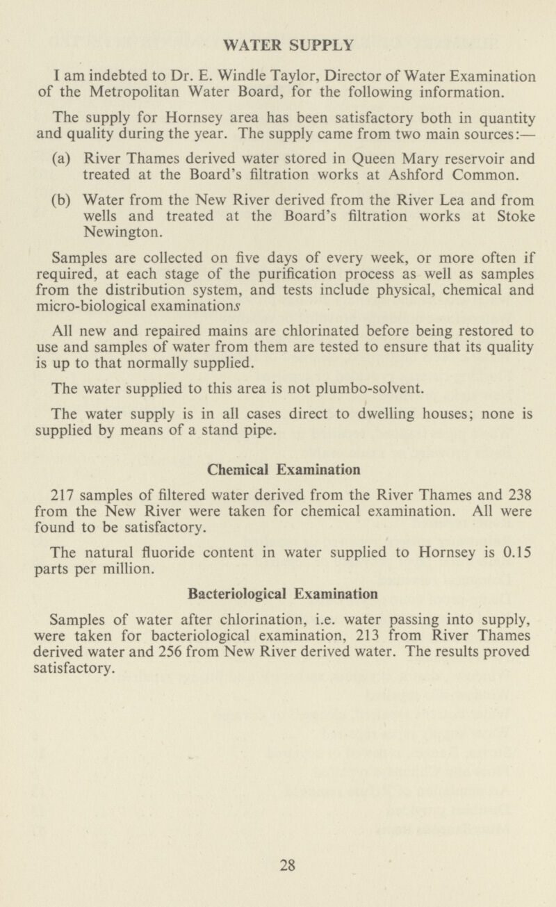 WATER SUPPLY I am indebted to Dr. E. Windle Taylor, Director of Water Examination of the Metropolitan Water Board, for the following information. The supply for Hornsey area has been satisfactory both in quantity and quality during the year. The supply came from two main sources:— (a) River Thames derived water stored in Queen Mary reservoir and treated at the Board's filtration works at Ashford Common. (b) Water from the New River derived from the River Lea and from wells and treated at the Board's filtration works at Stoke Newington. Samples are collected on five days of every week, or more often if required, at each stage of the purification process as well as samples from the distribution system, and tests include physical, chemical and micro-biological examinations All new and repaired mains are chlorinated before being restored to use and samples of water from them are tested to ensure that its quality is up to that normally supplied. The water supplied to this area is not plumbo-solvent. The water supply is in all cases direct to dwelling houses; none is supplied by means of a stand pipe. Chemical Examination 217 samples of filtered water derived from the River Thames and 238 from the New River were taken for chemical examination. All were found to be satisfactory. The natural fluoride content in water supplied to Hornsey is 0.15 parts per million. Bacteriological Examination Samples of water after chlorination, i.e. water passing into supply, were taken for bacteriological examination, 213 from River Thames derived water and 256 from New River derived water. The results proved satisfactory. 28