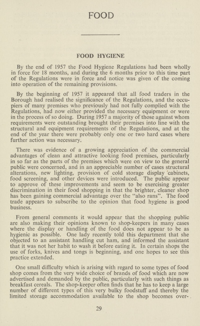 FOOD FOOD HYGIENE By the end of 1957 the Food Hygiene Regulations had been wholly in force for 18 months, and during the 6 months prior to this time part of the Regulations were in force and notice was given of the coming into operation of the remaining provisions. By the beginning of 1957 it appeared that all food traders in the Borough had realised the significance of the Regulations, and the occu piers of many premises who previously had not fully complied with the Regulations, had now either provided the necessary equipment or were in the process of so doing. During 1957 a majority of those against whom requirements were outstanding brought their premises into line with the structural and equipment requirements of the Regulations, and at the end of the year there were probably only one or two hard cases where further action was necessary. There was evidence of a growing appreciation of the commercial advantages of clean and attractive looking food premises, particularly in so far as the parts of the premises which were on view to the general public were concerned, and in an appreciable number of cases structural alterations, new lighting, provision of cold storage display cabinets, food screening, and other devices were introduced. The public appear to approve of these improvements and seem to be exercising greater discrimination in their food shopping in that the brighter, cleaner shop has been gaining commercial advantage over the also rans. The food trade appears to subscribe to the opinion that food hygiene is good business. From general comments it would appear that the shopping public are also making their opinions known to shop-keepers in many cases where the display or handling of the food does not appear to be as hygienic as possible. One lady recently told this department that she objected to an assistant handling cut ham, and informed the assistant that it was not her habit to wash it before eating it. In certain shops the use of forks, knives and tongs is beginning, and one hopes to see this practice extended. One small difficulty which is arising with regard to some types of food shop comes from the very wide choice of brands of food which are now advertised and demanded by the public, particularly with such things as breakfast cereals. The shop-keeper often finds that he has to keep a large number of different types of this very bulky foodstuff and thereby the limited storage accommodation available to the shop becomes over-. 29