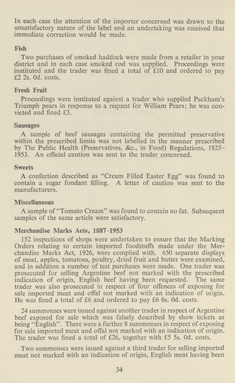 In each case the attention of the importer concerned was drawn to the unsatisfactory nature of the label and an undertaking was received that immediate correction would be made. Fish Two purchases of smoked haddock were made from a retailer in your district and in each case smoked cod was supplied. Proceedings were instituted and the trader was fined a total of £10 and ordered to pay £2 2s. Od. costs. Fresh Fruit Proceedings were instituted against a trader who supplied Packham's Triumph pears in response to a request for William Pears; he was con victed and fined £3. Sausages A sample of beef sausages containing the permitted preservative within the prescribed limits was not labelled in the manner prescribed by The Public Health (Preservatives, &c., in Food) Regulations, 1925— 1953. An official caution was sent to the trader concerned. Sweets A confection described as Cream Filled Easter Egg was found to contain a sugar fondant filling. A letter of caution was sent to the manufacturers. Miscellaneous A sample of Tomato Cream was found to contain no fat. Subsequent samples of the same article were satisfactory. Merchandise Marks Acts, 1887-1953 152 inspections of shops were undertaken to ensure that the Marking Orders relating to certain imported foodstuffs made under the Mer chandise Marks Act, 1926, were complied with. 650 separate displays of meat, apples, tomatoes, poultry, dried fruit and butter were examined, and in addition a number of test purchases were made. One trader was prosecuted for selling Argentine beef not marked with the prescribed indication of origin, English beef having been requested. The same trader was also prosecuted in respect of four offences of exposing for sale imported meat and offal not marked with an indication of origin. He was fined a total of £6 and ordered to pay £6 6s. Od. costs. 24 summonses were issued against another trader in respect of Argentine beef exposed for sale which was falsely described by show tickets as being English. There were a further 8 summonses in respect of exposing for sale imported meat and offal not marked with an indication of origin. The trader was fined a total of £26, together with £5 5s. Od. costs. Two summonses were issued against a third trader for selling imported meat not marked with an indication of origin, English meat having been 34