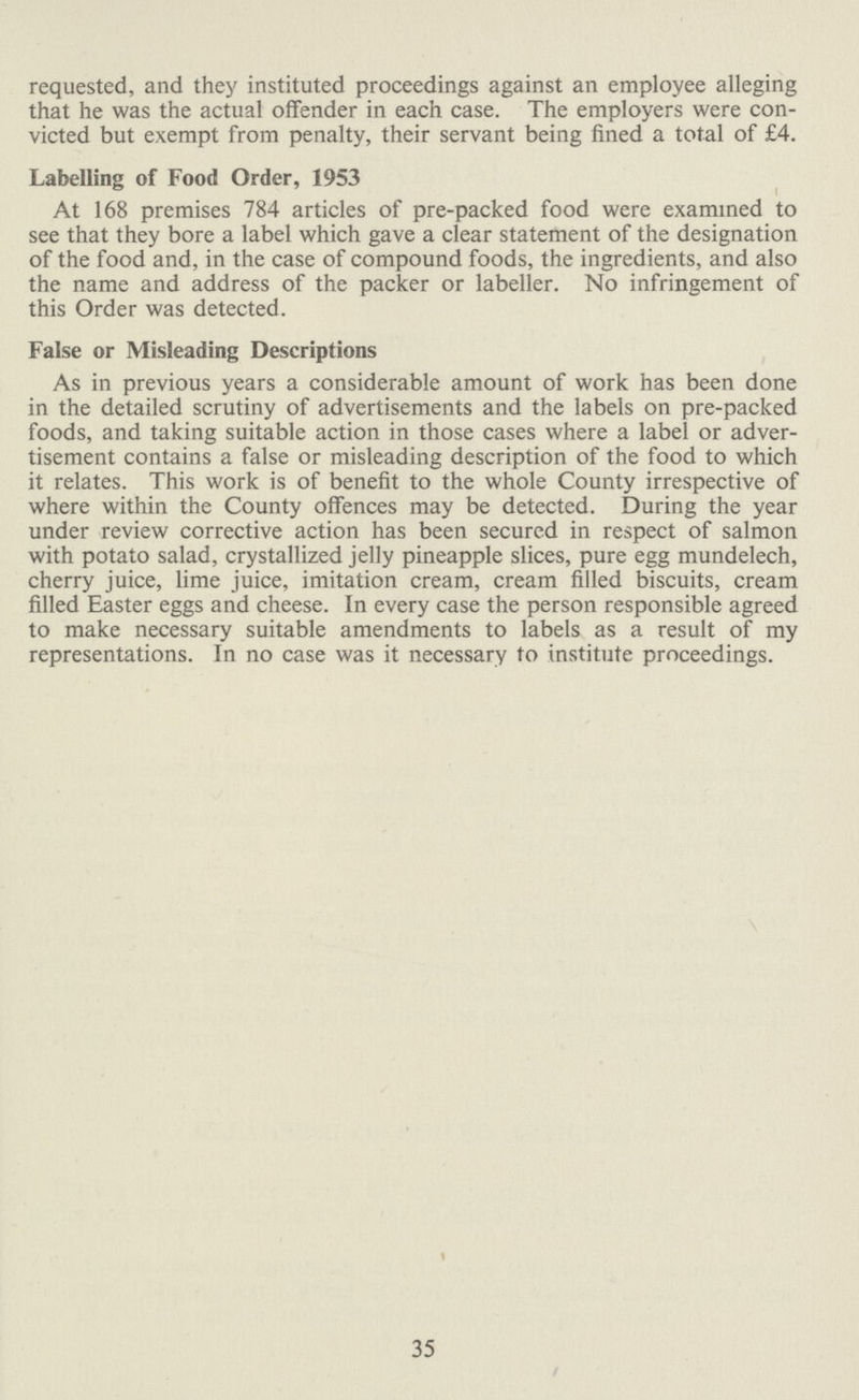 requested, and they instituted proceedings against an employee alleging that he was the actual offender in each case. The employers were con victed but exempt from penalty, their servant being fined a total of £4. Labelling of Food Order, 1953 At 168 premises 784 articles of pre-packed food were examined to see that they bore a label which gave a clear statement of the designation of the food and, in the case of compound foods, the ingredients, and also the name and address of the packer or labeller. No infringement of this Order was detected. False or Misleading Descriptions As in previous years a considerable amount of work has been done in the detailed scrutiny of advertisements and the labels on pre-packed foods, and taking suitable action in those cases where a label or adver tisement contains a false or misleading description of the food to which it relates. This work is of benefit to the whole County irrespective of where within the County offences may be detected. During the year under review corrective action has been secured in respect of salmon with potato salad, crystallized jelly pineapple slices, pure egg mundelech, cherry juice, lime juice, imitation cream, cream filled biscuits, cream filled Easter eggs and cheese. In every case the person responsible agreed to make necessary suitable amendments to labels as a result of my representations. In no case was it necessary to institute proceedings. 1 35