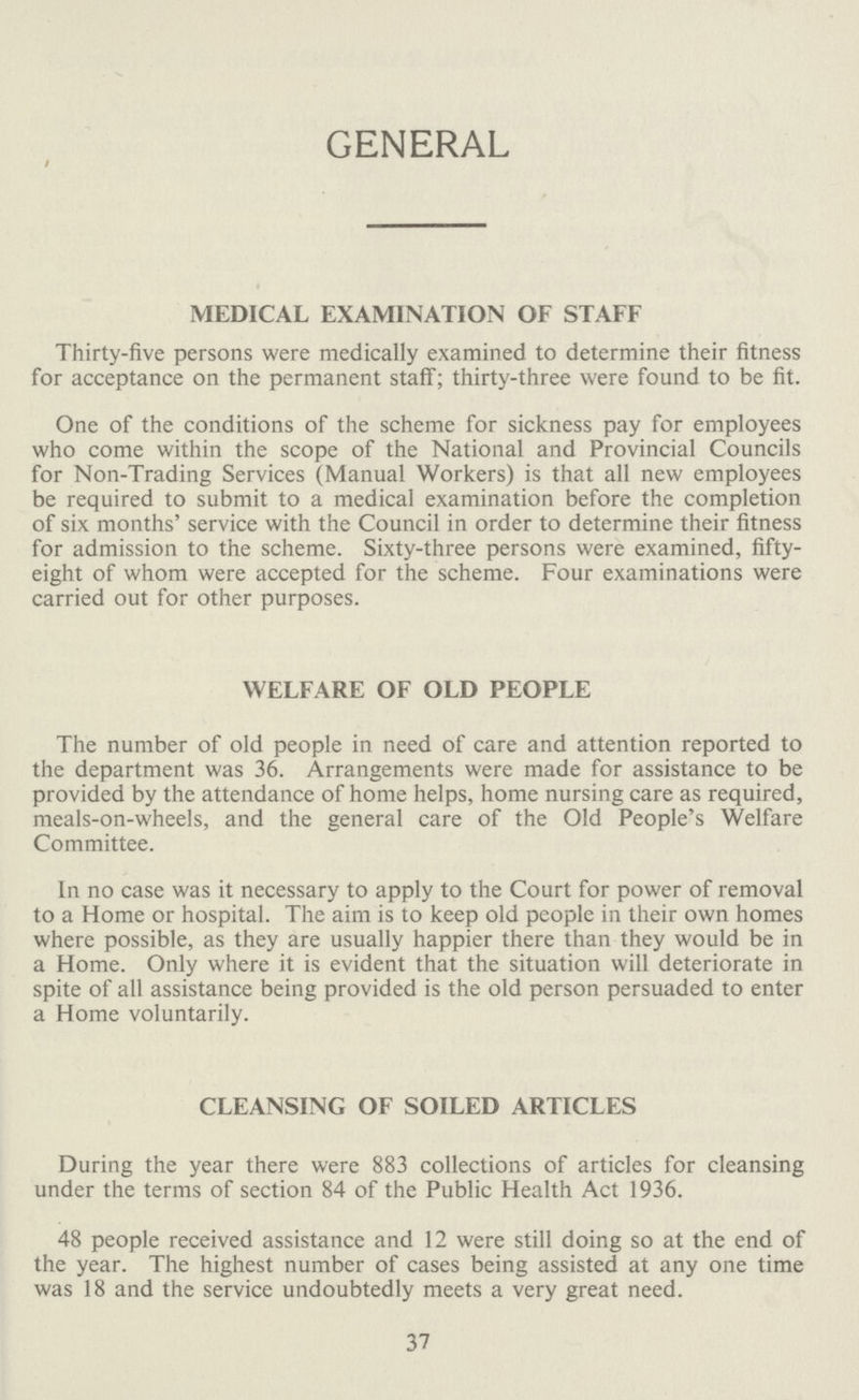 GENERAL MEDICAL EXAMINATION OF STAFF Thirty-five persons were medically examined to determine their fitness for acceptance on the permanent staff; thirty-three were found to be fit. One of the conditions of the scheme for sickness pay for employees who come within the scope of the National and Provincial Councils for Non-Trading Services (Manual Workers) is that all new employees be required to submit to a medical examination before the completion of six months' service with the Council in order to determine their fitness for admission to the scheme. Sixty-three persons were examined, fifty eight of whom were accepted for the scheme. Four examinations were carried out for other purposes. WELFARE OF OLD PEOPLE The number of old people in need of care and attention reported to the department was 36. Arrangements were made for assistance to be provided by the attendance of home helps, home nursing care as required, meals-on-wheels, and the general care of the Old People's Welfare Committee. In no case was it necessary to apply to the Court for power of removal to a Home or hospital. The aim is to keep old people in their own homes where possible, as they are usually happier there than they would be in a Home. Only where it is evident that the situation will deteriorate in spite of all assistance being provided is the old person persuaded to enter a Home voluntarily. CLEANSING OF SOILED ARTICLES During the year there were 883 collections of articles for cleansing under the terms of section 84 of the Public Health Act 1936. 48 people received assistance and 12 were still doing so at the end of the year. The highest number of cases being assisted at any one time was 18 and the service undoubtedly meets a very great need. 37