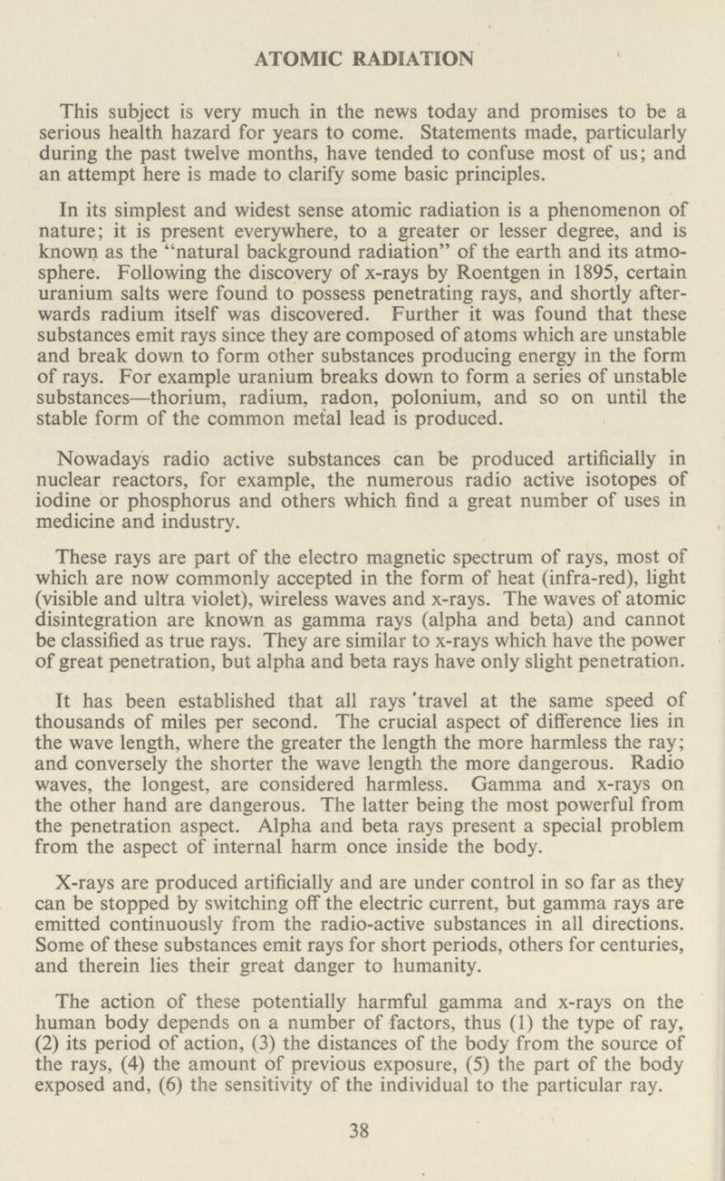 ATOMIC RADIATION This subject is very much in the news today and promises to be a serious health hazard for years to come. Statements made, particularly during the past twelve months, have tended to confuse most of us; and an attempt here is made to clarify some basic principles. In its simplest and widest sense atomic radiation is a phenomenon of nature; it is present everywhere, to a greater or lesser degree, and is known as the natural background radiation of the earth and its atmo sphere. Following the discovery of x-rays by Roentgen in 1895, certain uranium salts were found to possess penetrating rays, and shortly after wards radium itself was discovered. Further it was found that these substances emit rays since they are composed of atoms which are unstable and break down to form other substances producing energy in the form of rays. For example uranium breaks down to form a series of unstable substances—thorium, radium, radon, polonium, and so on until the stable form of the common metal lead is produced. Nowadays radio active substances can be produced artificially in nuclear reactors, for example, the numerous radio active isotopes of iodine or phosphorus and others which find a great number of uses in medicine and industry. These rays are part of the electro magnetic spectrum of rays, most of which are now commonly accepted in the form of heat (infra-red), light (visible and ultra violet), wireless waves and x-rays. The waves of atomic disintegration are known as gamma rays (alpha and beta) and cannot be classified as true rays. They are similar to x-rays which have the power of great penetration, but alpha and beta rays have only slight penetration. It has been established that all rays travel at the same speed of thousands of miles per second. The crucial aspect of difference lies in the wave length, where the greater the length the more harmless the ray; and conversely the shorter the wave length the more dangerous. Radio waves, the longest, are considered harmless. Gamma and x-rays on the other hand are dangerous. The latter being the most powerful from the penetration aspect. Alpha and beta rays present a special problem from the aspect of internal harm once inside the body. X-rays are produced artificially and are under control in so far as they can be stopped by switching off the electric current, but gamma rays are emitted continuously from the radio-active substances in all directions. Some of these substances emit rays for short periods, others for centuries, and therein lies their great danger to humanity. The action of these potentially harmful gamma and x-rays on the human body depends on a number of factors, thus (1) the type of ray, (2) its period of action, (3) the distances of the body from the source of the rays, (4) the amount of previous exposure, (5) the part of the body exposed and, (6) the sensitivity of the individual to the particular ray. 38
