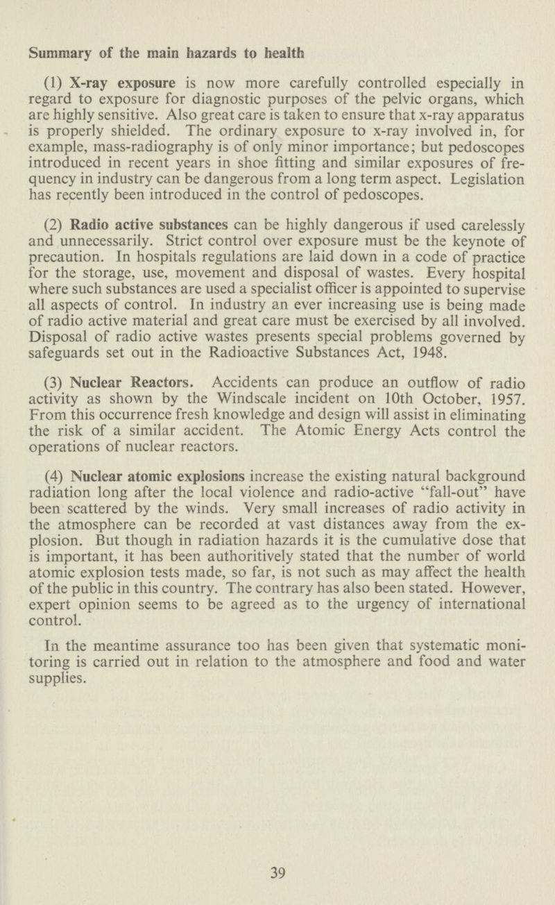 Summary of the main hazards to health (1) X-ray exposure is now more carefully controlled especially in regard to exposure for diagnostic purposes of the pelvic organs, which are highly sensitive. Also great care is taken to ensure that x-ray apparatus is properly shielded. The ordinary exposure to x-ray involved in, for example, mass-radiography is of only minor importance; but pedoscopes introduced in recent years in shoe fitting and similar exposures of fre quency in industry can be dangerous from a long term aspect. Legislation has recently been introduced in the control of pedoscopes. (2) Radio active substances can be highly dangerous if used carelessly and unnecessarily. Strict control over exposure must be the keynote of precaution. In hospitals regulations are laid down in a code of practice for the storage, use, movement and disposal of wastes. Every hospital where such substances are used a specialist officer is appointed to supervise all aspects of control. In industry an ever increasing use is being made of radio active material and great care must be exercised by all involved. Disposal of radio active wastes presents special problems governed by safeguards set out in the Radioactive Substances Act, 1948. (3) Nuclear Reactors. Accidents can produce an outflow of radio activity as shown by the Windscale incident on 10th October, 1957. From this occurrence fresh knowledge and design will assist in eliminating the risk of a similar accident. The Atomic Energy Acts control the operations of nuclear reactors. (4) Nuclear atomic explosions increase the existing natural background radiation long after the local violence and radio-active fall-out have been scattered by the winds. Very small increases of radio activity in the atmosphere can be recorded at vast distances away from the ex plosion. But though in radiation hazards it is the cumulative dose that is important, it has been authoritively stated that the number of world atomic explosion tests made, so far, is not such as may affect the health of the public in this country. The contrary has also been stated. However, expert opinion seems to be agreed as to the urgency of international control. In the meantime assurance too has been given that systematic moni toring is carried out in relation to the atmosphere and food and water supplies. 39