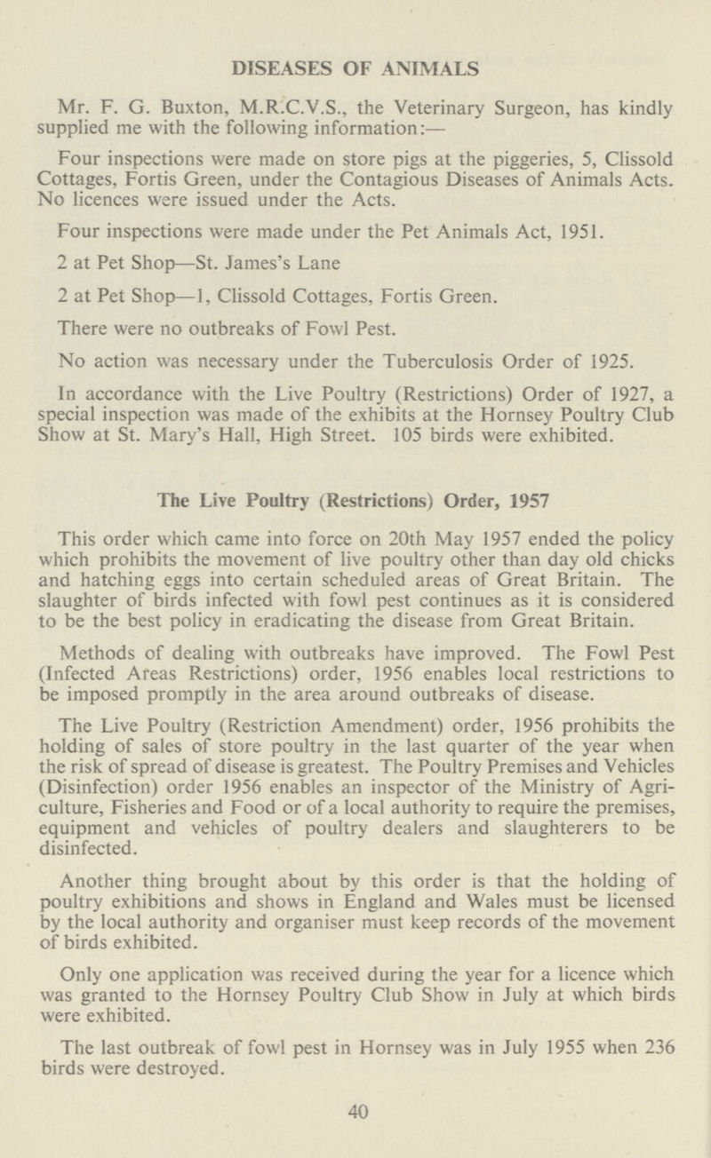 DISEASES OF ANIMALS Mr. F. G. Buxton, M.R.C.V.S., the Veterinary Surgeon, has kindly supplied me with the following information:— Four inspections were made on store pigs at the piggeries, 5, Clissold Cottages, Fortis Green, under the Contagious Diseases of Animals Acts. No licences were issued under the Acts. Four inspections were made under the Pet Animals Act, 1951. 2 at Pet Shop—St. James's Lane 2 at Pet Shop—1, Clissold Cottages, Fortis Green. There were no outbreaks of Fowl Pest. No action was necessary under the Tuberculosis Order of 1925. In accordance with the Live Poultry (Restrictions) Order of 1927, a special inspection was made of the exhibits at the Hornsey Poultry Club Show at St. Mary's Hall, High Street. 105 birds were exhibited. The Live Poultry (Restrictions) Order, 1957 This order which came into force on 20th May 1957 ended the policy which prohibits the movement of live poultry other than day old chicks and hatching eggs into certain scheduled areas of Great Britain. The slaughter of birds infected with fowl pest continues as it is considered to be the best policy in eradicating the disease from Great Britain. Methods of dealing with outbreaks have improved. The Fowl Pest (Infected Areas Restrictions) order, 1956 enables local restrictions to be imposed promptly in the area around outbreaks of disease. The Live Poultry (Restriction Amendment) order, 1956 prohibits the holding of sales of store poultry in the last quarter of the year when the risk of spread of disease is greatest. The Poultry Premises and Vehicles (Disinfection) order 1956 enables an inspector of the Ministry of Agri culture, Fisheries and Food or of a local authority to require the premises, equipment and vehicles of poultry dealers and slaughterers to be disinfected. Another thing brought about by this order is that the holding of poultry exhibitions and shows in England and Wales must be licensed by the local authority and organiser must keep records of the movement of birds exhibited. Only one application was received during the year for a licence which was granted to the Hornsey Poultry Club Show in July at which birds were exhibited. The last outbreak of fowl pest in Hornsey was in July 1955 when 236 birds were destroyed. 40