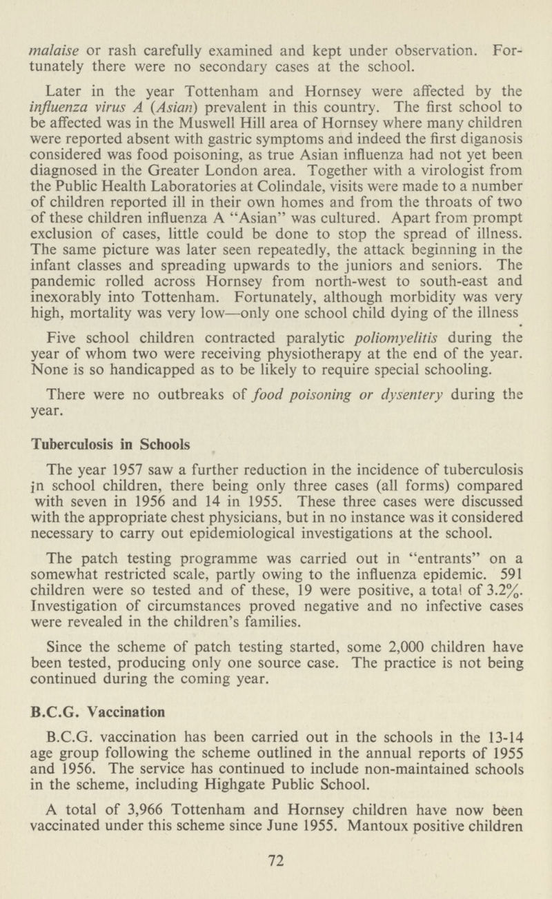 malaise or rash carefully examined and kept under observation. For tunately there were no secondary cases at the school. Later in the year Tottenham and Hornsey were affected by the influenza virus A (Asian) prevalent in this country. The first school to be affected was in the Muswell Hill area of Hornsey where many children were reported absent with gastric symptoms and indeed the first diganosis considered was food poisoning, as true Asian influenza had not yet been diagnosed in the Greater London area. Together with a virologist from the Public Health Laboratories at Colindale, visits were made to a number of children reported ill in their own homes and from the throats of two of these children influenza A Asian was cultured. Apart from prompt exclusion of cases, little could be done to stop the spread of illness. The same picture was later seen repeatedly, the attack beginning in the infant classes and spreading upwards to the juniors and seniors. The pandemic rolled across Hornsey from north-west to south-east and inexorably into Tottenham. Fortunately, although morbidity was very high, mortality was very low—only one school child dying of the illness Five school children contracted paralytic poliomyelitis during the year of whom two were receiving physiotherapy at the end of the year. None is so handicapped as to be likely to require special schooling. There were no outbreaks of food poisoning or dysentery during the year. Tuberculosis in Schools The year 1957 saw a further reduction in the incidence of tuberculosis in school children, there being only three cases (all forms) compared with seven in 1956 and 14 in 1955. These three cases were discussed with the appropriate chest physicians, but in no instance was it considered necessary to carry out epidemiological investigations at the school. The patch testing programme was carried out in entrants on a somewhat restricted scale, partly owing to the influenza epidemic. 591 children were so tested and of these, 19 were positive, a total of 3.2%. Investigation of circumstances proved negative and no infective cases were revealed in the children's families. Since the scheme of patch testing started, some 2,000 children have been tested, producing only one source case. The practice is not being continued during the coming year. B.C.G. Vaccination B.C.G. vaccination has been carried out in the schools in the 13-14 age group following the scheme outlined in the annual reports of 1955 and 1956. The service has continued to include non-maintained schools in the scheme, including Highgate Public School. A total of 3,966 Tottenham and Hornsey children have now been vaccinated under this scheme since June 1955. Mantoux positive children 72