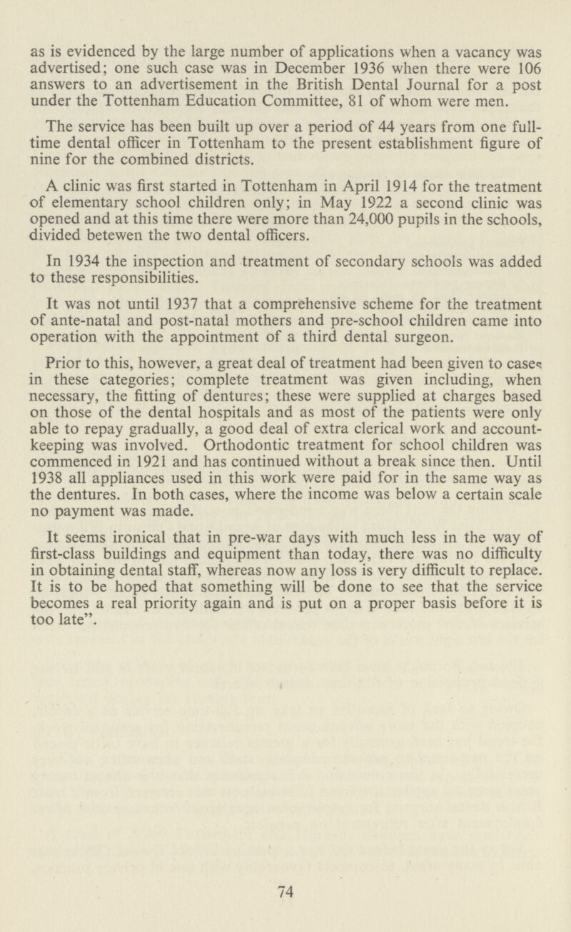 as is evidenced by the large number of applications when a vacancy was advertised; one such case was in December 1936 when there were 106 answers to an advertisement in the British Dental Journal for a post under the Tottenham Education Committee, 81 of whom were men. The service has been built up over a period of 44 years from one full time dental officer in Tottenham to the present establishment figure of nine for the combined districts. A clinic was first started in Tottenham in April 1914 for the treatment of elementary school children only; in May 1922 a second clinic was opened and at this time there were more than 24,000 pupils in the schools, divided betewen the two dental officers. In 1934 the inspection and treatment of secondary schools was added to these responsibilities. It was not until 1937 that a comprehensive scheme for the treatment of ante-natal and post-natal mothers and pre-school children came into operation with the appointment of a third dental surgeon. Prior to this, however, a great deal of treatment had been given to cases in these categories; complete treatment was given including, when necessary, the fitting of dentures; these were supplied at charges based on those of the dental hospitals and as most of the patients were only able to repay gradually, a good deal of extra clerical work and account keeping was involved. Orthodontic treatment for school children was commenced in 1921 and has continued without a break since then. Until 1938 all appliances used in this work were paid for in the same way as the dentures. In both cases, where the income was below a certain scale no payment was made. It seems ironical that in pre-war days with much less in the way of first-class buildings and equipment than today, there was no difficulty in obtaining dental staff, whereas now any loss is very difficult to replace. It is to be hoped that something will be done to see that the service becomes a real priority again and is put on a proper basis before it is too late. 74