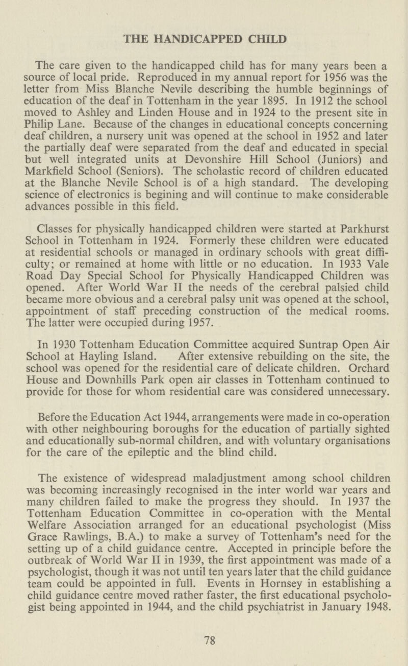THE HANDICAPPED CHILD The care given to the handicapped child has for many years been a source of local pride. Reproduced in my annual report for 1956 was the letter from Miss Blanche Nevile describing the humble beginnings of education of the deaf in Tottenham in the year 1895. In 1912 the school moved to Ashley and Linden House and in 1924 to the present site in Philip Lane. Because of the changes in educational concepts concerning deaf children, a nursery unit was opened at the school in 1952 and later the partially deaf were separated from the deaf and educated in special but well integrated units at Devonshire Hill School (Juniors) and Markfield School (Seniors). The scholastic record of children educated at the Blanche Nevile School is of a high standard. The developing science of electronics is begining and will continue to make considerable advances possible in this field. Classes for physically handicapped children were started at Parkhurst School in Tottenham in 1924. Formerly these children were educated at residential schools or managed in ordinary schools with great diffi culty; or remained at home with little or no education. In 1933 Vale Road Day Special School for Physically Handicapped Children was opened. After World War II the needs of the cerebral palsied child became more obvious and a cerebral palsy unit was opened at the school, appointment of staff preceding construction of the medical rooms. The latter were occupied during 1957. In 1930 Tottenham Education Committee acquired Suntrap Open Air School at Hayling Island. After extensive rebuilding on the site, the school was opened for the residential care of delicate children. Orchard House and Downhills Park open air classes in Tottenham continued to provide for those for whom residential care was considered unnecessary. Before the Education Act 1944, arrangements were made in co-operation with other neighbouring boroughs for the education of partially sighted and educationally sub-normal children, and with voluntary organisations for the care of the epileptic and the blind child. The existence of widespread maladjustment among school children was becoming increasingly recognised in the inter world war years and many children failed to make the progress they should. In 1937 the Tottenham Education Committee in co-operation with the Mental Welfare Association arranged for an educational psychologist (Miss Grace Rawlings, B.A.) to make a survey of Tottenham's need for the setting up of a child guidance centre. Accepted in principle before the outbreak of World War II in 1939, the first appointment was made of a psychologist, though it was not until ten years later that the child guidance team could be appointed in full. Events in Hornsey in establishing a child guidance centre moved rather faster, the first educational psycholo gist being appointed in 1944, and the child psychiatrist in January 1948. 78