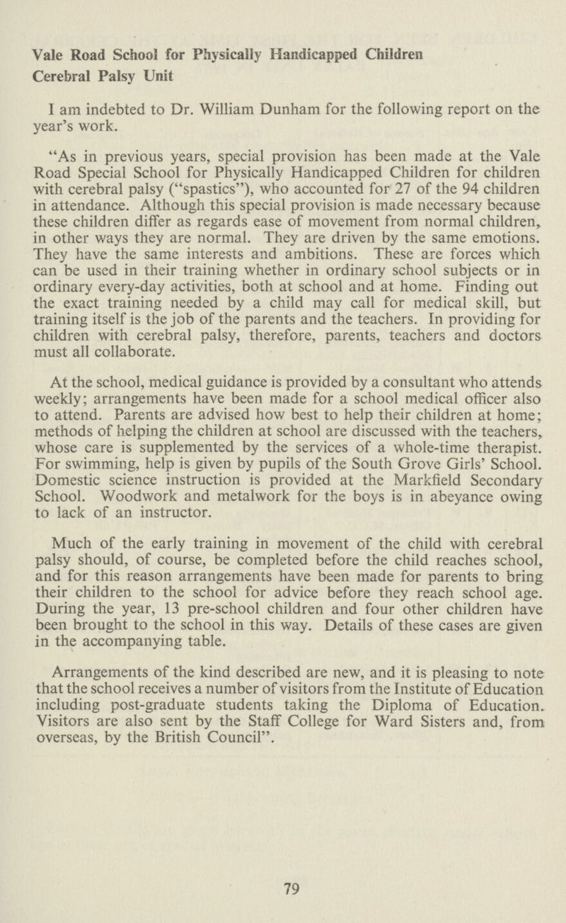 Vale Road School for Physically Handicapped Children Cerebral Palsy Unit I am indebted to Dr. William Dunham for the following report on the year's work. As in previous years, special provision has been made at the Vale Road Special School for Physically Handicapped Children for children with cerebral palsy (spastics), who accounted for 27 of the 94 children in attendance. Although this special provision is made necessary because these children differ as regards ease of movement from normal children, in other ways they are normal. They are driven by the same emotions. They have the same interests and ambitions. These are forces which can be used in their training whether in ordinary school subjects or in ordinary every-day activities, both at school and at home. Finding out the exact training needed by a child may call for medical skill, but training itself is the job of the parents and the teachers. In providing for children with cerebral palsy, therefore, parents, teachers and doctors must all collaborate. At the school, medical guidance is provided by a consultant who attends weekly; arrangements have been made for a school medical officer also to attend. Parents are advised how best to help their children at home; methods of helping the children at school are discussed with the teachers, whose care is supplemented by the services of a whole-time therapist. For swimming, help is given by pupils of the South Grove Girls' School. Domestic science instruction is provided at the Markfield Secondary School. Woodwork and metalwork for the boys is in abeyance owing to lack of an instructor. Much of the early training in movement of the child with cerebral palsy should, of course, be completed before the child reaches school, and for this reason arrangements have been made for parents to bring their children to the school for advice before they reach school age. During the year, 13 pre-school children and four other children have been brought to the school in this way. Details of these cases are given in the accompanying table. Arrangements of the kind described are new, and it is pleasing to note that the school receives a number of visitors from the Institute of Education including post-graduate students taking the Diploma of Education. Visitors are also sent by the Staff College for Ward Sisters and, from overseas, by the British Council. 79