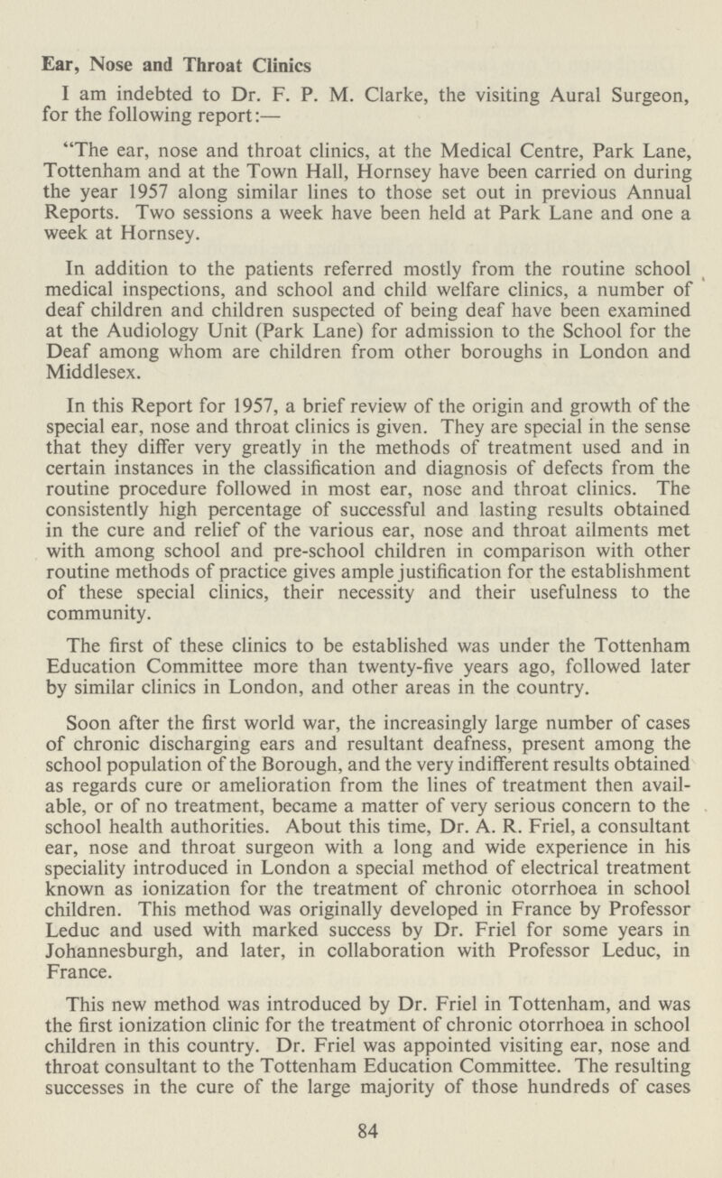 Ear, Nose and Throat Clinics I am indebted to Dr. F. P. M. Clarke, the visiting Aural Surgeon, for the following report:— The ear, nose and throat clinics, at the Medical Centre, Park Lane, Tottenham and at the Town Hall, Hornsey have been carried on during the year 1957 along similar lines to those set out in previous Annual Reports. Two sessions a week have been held at Park Lane and one a week at Hornsey. In addition to the patients referred mostly from the routine school medical inspections, and school and child welfare clinics, a number of deaf children and children suspected of being deaf have been examined at the Audiology Unit (Park Lane) for admission to the School for the Deaf among whom are children from other boroughs in London and Middlesex. In this Report for 1957, a brief review of the origin and growth of the special ear, nose and throat clinics is given. They are special in the sense that they differ very greatly in the methods of treatment used and in certain instances in the classification and diagnosis of defects from the routine procedure followed in most ear, nose and throat clinics. The consistently high percentage of successful and lasting results obtained in the cure and relief of the various ear, nose and throat ailments met with among school and pre-school children in comparison with other routine methods of practice gives ample justification for the establishment of these special clinics, their necessity and their usefulness to the community. The first of these clinics to be established was under the Tottenham Education Committee more than twenty-five years ago, followed later by similar clinics in London, and other areas in the country. Soon after the first world war, the increasingly large number of cases of chronic discharging ears and resultant deafness, present among the school population of the Borough, and the very indifferent results obtained as regards cure or amelioration from the lines of treatment then avail able, or of no treatment, became a matter of very serious concern to the school health authorities. About this time, Dr. A. R. Friel, a consultant ear, nose and throat surgeon with a long and wide experience in his speciality introduced in London a special method of electrical treatment known as ionization for the treatment of chronic otorrhoea in school children. This method was originally developed in France by Professor Leduc and used with marked success by Dr. Friel for some years in Johannesburgh, and later, in collaboration with Professor Leduc, in France. This new method was introduced by Dr. Friel in Tottenham, and was the first ionization clinic for the treatment of chronic otorrhoea in school children in this country. Dr. Friel was appointed visiting ear, nose and throat consultant to the Tottenham Education Committee. The resulting successes in the cure of the large majority of those hundreds of cases 84