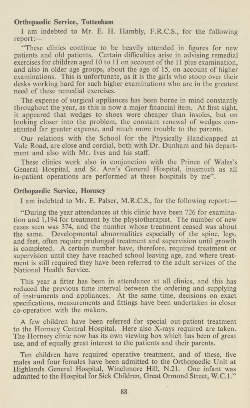 Orthopaedic Service, Tottenham I am indebted to Mr. E. H. Hambly, F.R.C.S., for the following report:— These clinics continue to be heavily attended in figures for new patients and old patients. Certain difficulties arise in advising remedial exercises for children aged 10 to 11 on account of the 11 plus examination, and also in older age groups, about the age of 15, on account of higher examinations. This is unfortunate, as it is the girls who stoop over their desks working hard for such higher examinations who are in the greatest need of these remedial exercises. The expense of surgical appliances has been borne in mind constantly throughout the year, as this is now a major financial item. At first sight, it appeared that wedges to shoes were cheaper than insoles, but on looking closer into the problem, the constant renewal of wedges con stituted far greater expense, and much more trouble to the parents. Our relations with the School for the Physically Handicapped at Vale Road, are close and cordial, both with Dr. Dunham and his depart ment and also with Mr. Ives and his staff. These clinics work also in conjunction with the Prince of Wales's General Hospital, and St. Ann's General Hospital, inasmuch as all in-patient operations are performed at these hospitals by me. Orthopaedic Service, Hornsey I am indebted to Mr. E. Palser, M.R.C.S., for the following report:— During the year attendances at this clinic have been 726 for examina tion and 1,194 for treatment by the physiotherapist. The number of new cases seen was 374, and the number whose treatment ceased was about the same. Developmental abnormalities especially of the spine, legs, and feet, often require prolonged treatment and supervision until growth is completed. A certain number have, therefore, required treatment or supervision until they have reached school leaving age, and where treat ment is still required they have been referred to the adult services of the National Health Service. This year a fitter has been in attendance at all clinics, and this has reduced the previous time interval between the ordering and supplying of instruments and appliances. At the same time, decisions on exact specifications, measurements and fittings have been undertaken in closer co-operation with the makers. A few children have been referred for special out-patient treatment to the Hornsey Central Hospital. Here also X-rays required are taken. The Hornsey clinic now has its own viewing box which has been of great use, and of equally great interest to the patients and their parents. Ten children have required operative treatment, and of these, five males and four females have been admitted to the Orthopaedic Unit at Highlands General Hospital, Winchmore Hill, N.21. One infant was admitted to the Hospital for Sick Children, Great Ormond Street, W.C.1. 88