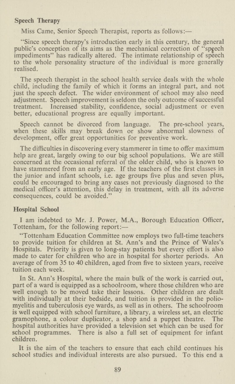 Speech Therapy Miss Came, Senior Speech Therapist, reports as follows:— Since speech therapy's introduction early in this century, the general public's conception of its aims as the mechanical correction of speech impediments has radically altered. The intimate relationship of speech to the whole personality structure of the individual is more generally realised. The speech therapist in the school health service deals with the whole child, including the family of which it forms an integral part, and not just the speech defect. The wider environment of school may also need adjustment. Speech improvement is seldom the only outcome of successful treatment. Increased stability, confidence, social adjustment or even better, educational progress are equally important. Speech cannot be divorced from language. The pre-school years, when these skills may break down or show abnormal slowness of development, offer great opportunities for preventive work. The difficulties in discovering every stammerer in time to offer maximum help are great, largely owing to our big school populations. We are still concerned at the occasional referral of the older child, who is known to have stammered from an early age. If the teachers of the first classes in the junior and infant schools, i.e. age groups five plus and seven plus, could be encouraged to bring any cases not previously diagnosed to the medical officer's attention, this delay in treatment, with all its adverse consequences, could be avoided. Hospital School I am indebted to Mr. J. Power, M.A., Borough Education Officer, Tottenham, for the following report:— Tottenham Education Committee now employs two full-time teachers to provide tuition for children at St. Ann's and the Prince of Wales's Hospitals. Priority is given to long-stay patients but every effort is also made to cater for children who are in hospital for shorter periods. An average of from 35 to 40 children, aged from five to sixteen years, receive tuition each week. In St. Ann's Hospital, where the main bulk of the work is carried out, part of a ward is equipped as a schoolroom, where those children who are well enough to be moved take their lessons. Other children are dealt with individually at their bedside, and tuition is provided in the polio myelitis and tuberculosis eye wards, as well as in others. The schoolroom is well equipped with school furniture, a library, a wireless set, an electric gramophone, a colour duplicator, a shop and a puppet theatre. The hospital authorities have provided a television set which can be used for school programmes. There is also a full set of equipment for infant children. It is the aim of the teachers to ensure that each child continues his school studies and individual interests are also pursued. To this end a 89