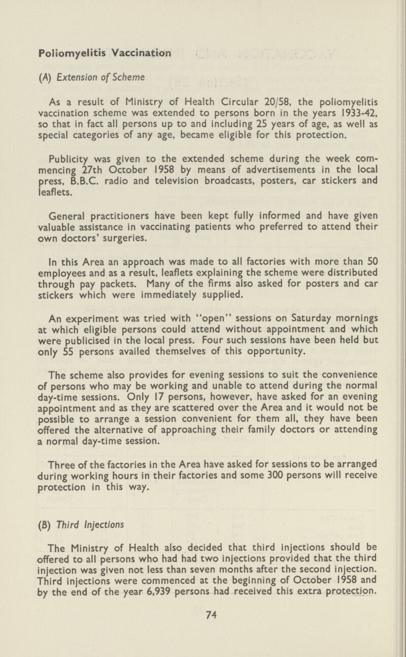 Poliomyelitis Vaccination (A) Extension of Scheme As a result of Ministry of Health Circular 20/58, the poliomyelitis vaccination scheme was extended to persons born in the years 1933-42, so that in fact all persons up to and including 25 years of age, as well as special categories of any age, became eligible for this protection. Publicity was given to the extended scheme during the week com mencing 27th October 1958 by means of advertisements in the local press, B.B.C. radio and television broadcasts, posters, car stickers and leaflets. General practitioners have been kept fully informed and have given valuable assistance in vaccinating patients who preferred to attend their own doctors' surgeries. In this Area an approach was made to all factories with more than 50 employees and as a result, leaflets explaining the scheme were distributed through pay packets. Many of the firms also asked for posters and car stickers which were immediately supplied. An experiment was tried with open sessions on Saturday mornings at which eligible persons could attend without appointment and which were publicised in the local press. Four such sessions have been held but only 55 persons availed themselves of this opportunity. The scheme also provides for evening sessions to suit the convenience of persons who may be working and unable to attend during the normal day-time sessions. Only 17 persons, however, have asked for an evening appointment and as they are scattered over the Area and it would not be possible to arrange a session convenient for them all, they have been offered the alternative of approaching their family doctors or attending a normal day-time session. Three of the factories in the Area have asked for sessions to be arranged during working hours in their factories and some 300 persons will receive protection in this way. (B) Third Injections The Ministry of Health also decided that third injections should be offered to all persons who had had two injections provided that the third injection was given not less than seven months after the second injection. Third injections were commenced at the beginning of October 1958 and by the end of the year 6,939 persons had received this extra protection. 74