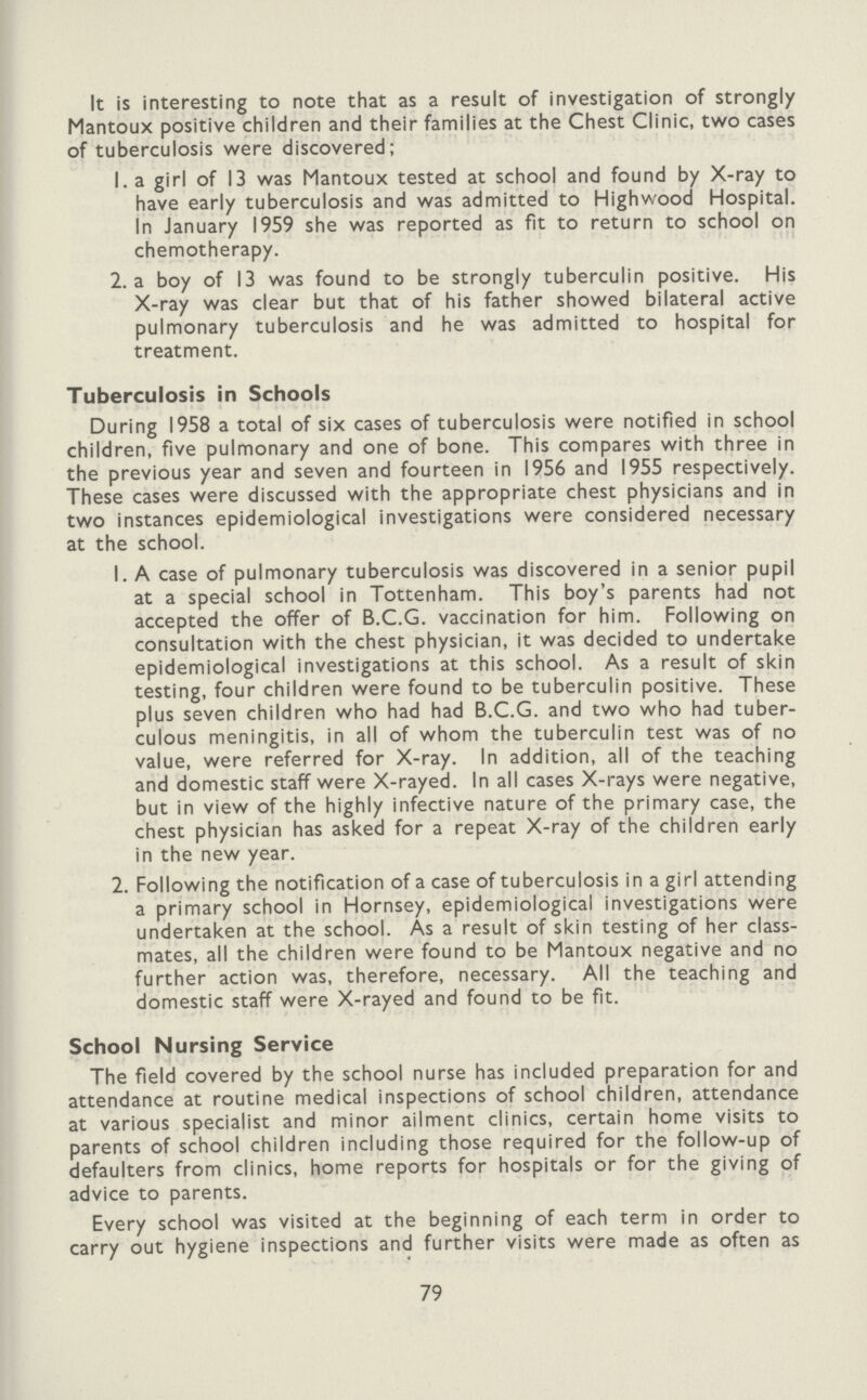It is interesting to note that as a result of investigation of strongly Mantoux positive children and their families at the Chest Clinic, two cases of tuberculosis were discovered; 1. a girl of 13 was Mantoux tested at school and found by X-ray to have early tuberculosis and was admitted to Highwood Hospital. In January 1959 she was reported as fit to return to school on chemotherapy. 2. a boy of 13 was found to be strongly tuberculin positive. His X-ray was clear but that of his father showed bilateral active pulmonary tuberculosis and he was admitted to hospital for treatment. Tuberculosis in Schools During 1958 a total of six cases of tuberculosis were notified in school children, five pulmonary and one of bone. This compares with three in the previous year and seven and fourteen in 1956 and 1955 respectively. These cases were discussed with the appropriate chest physicians and in two instances epidemiological investigations were considered necessary at the school. 1. A case of pulmonary tuberculosis was discovered in a senior pupil at a special school in Tottenham. This boy's parents had not accepted the offer of B.C.G. vaccination for him. Following on consultation with the chest physician, it was decided to undertake epidemiological investigations at this school. As a result of skin testing, four children were found to be tuberculin positive. These plus seven children who had had B.C.G. and two who had tuber culous meningitis, in all of whom the tuberculin test was of no value, were referred for X-ray. In addition, all of the teaching and domestic staff were X-rayed. In all cases X-rays were negative, but in view of the highly infective nature of the primary case, the chest physician has asked for a repeat X-ray of the children early in the new year. 2. Following the notification of a case of tuberculosis in a girl attending a primary school in Hornsey, epidemiological investigations were undertaken at the school. As a result of skin testing of her class mates, all the children were found to be Mantoux negative and no further action was, therefore, necessary. All the teaching and domestic staff were X-rayed and found to be fit. School Nursing Service The field covered by the school nurse has included preparation for and attendance at routine medical inspections of school children, attendance at various specialist and minor ailment clinics, certain home visits to parents of school children including those required for the follow-up of defaulters from clinics, home reports for hospitals or for the giving of advice to parents. Every school was visited at the beginning of each term in order to carry out hygiene inspections and further visits were made as often as 79