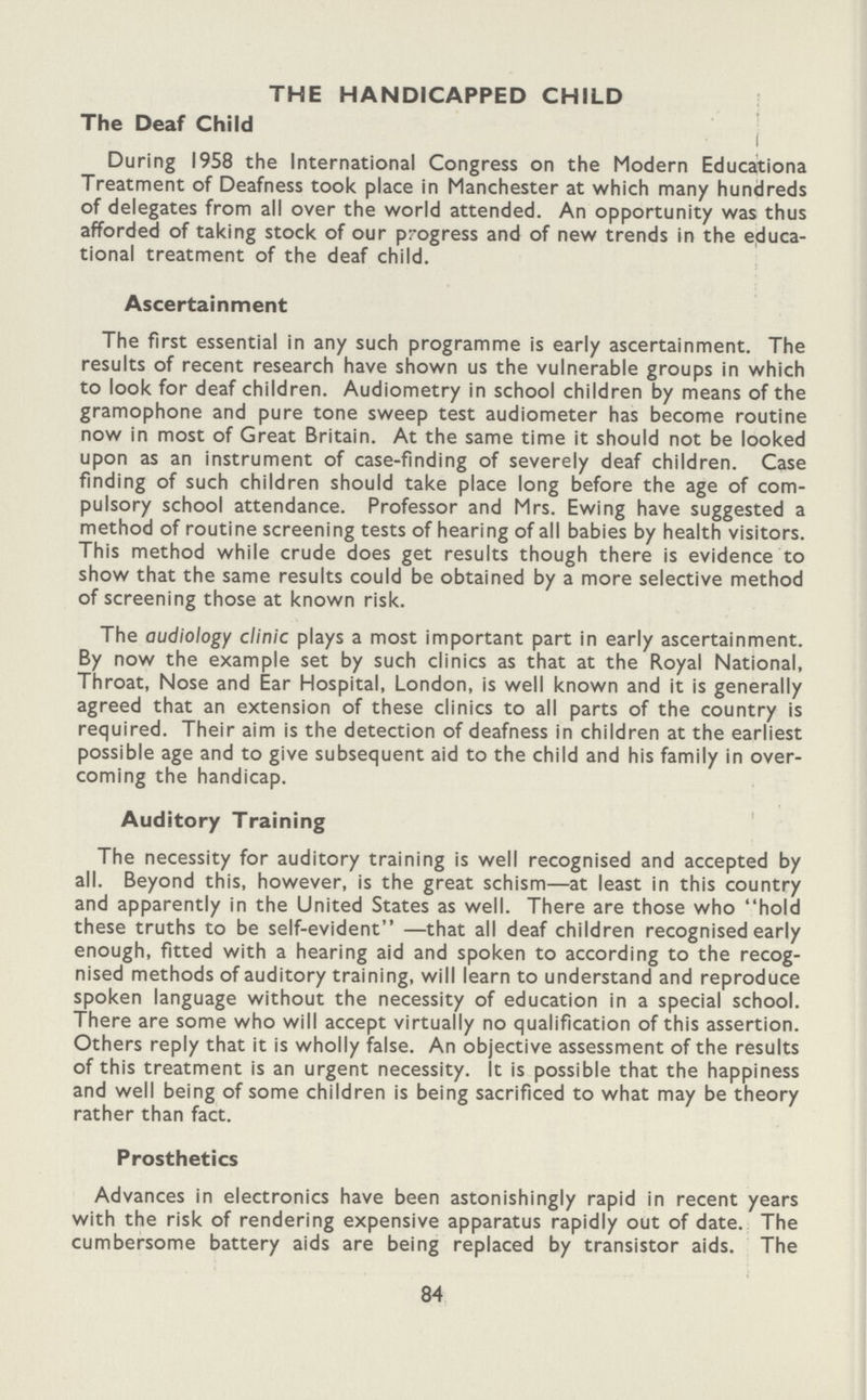 THE HANDICAPPED CHILD The Deaf Child During 1958 the International Congress on the Modern Educationa Treatment of Deafness took place in Manchester at which many hundreds of delegates from all over the world attended. An opportunity was thus afforded of taking stock of our progress and of new trends in the educa tional treatment of the deaf child. Ascertainment The first essential in any such programme is early ascertainment. The results of recent research have shown us the vulnerable groups in which to look for deaf children. Audiometry in school children by means of the gramophone and pure tone sweep test audiometer has become routine now in most of Great Britain. At the same time it should not be looked upon as an instrument of case-finding of severely deaf children. Case finding of such children should take place long before the age of com pulsory school attendance. Professor and Mrs. Ewing have suggested a method of routine screening tests of hearing of all babies by health visitors. This method while crude does get results though there is evidence to show that the same results could be obtained by a more selective method of screening those at known risk. The audiology clinic plays a most important part in early ascertainment. By now the example set by such clinics as that at the Royal National, Throat, Nose and Ear Hospital, London, is well known and it is generally agreed that an extension of these clinics to all parts of the country is required. Their aim is the detection of deafness in children at the earliest possible age and to give subsequent aid to the child and his family in over coming the handicap. Auditory Training The necessity for auditory training is well recognised and accepted by all. Beyond this, however, is the great schism—at least in this country and apparently in the United States as well. There are those who hold these truths to be self-evident —that all deaf children recognised early enough, fitted with a hearing aid and spoken to according to the recog nised methods of auditory training, will learn to understand and reproduce spoken language without the necessity of education in a special school. There are some who will accept virtually no qualification of this assertion. Others reply that it is wholly false. An objective assessment of the results of this treatment is an urgent necessity. It is possible that the happiness and well being of some children is being sacrificed to what may be theory rather than fact. Prosthetics Advances in electronics have been astonishingly rapid in recent years with the risk of rendering expensive apparatus rapidly out of date. The cumbersome battery aids are being replaced by transistor aids. The 84