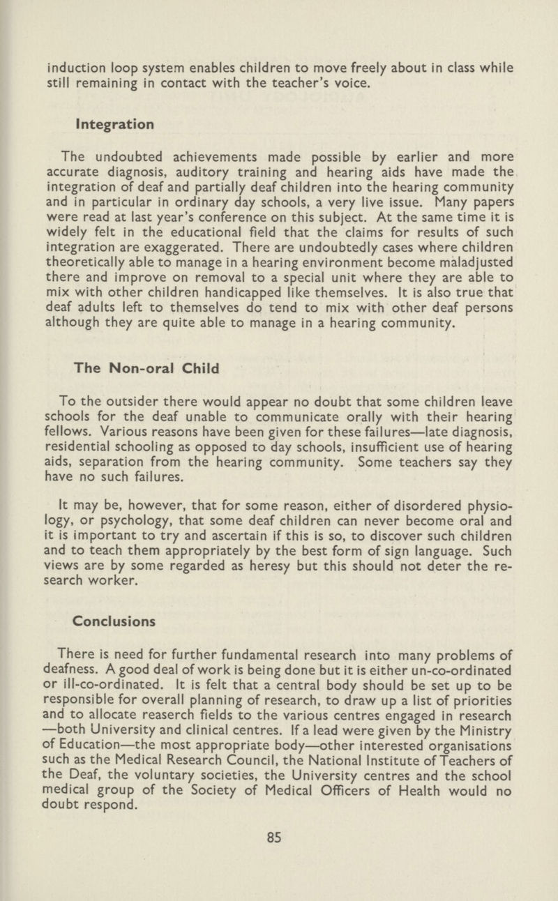 induction loop system enables children to move freely about in class while still remaining in contact with the teacher's voice. Integration The undoubted achievements made possible by earlier and more accurate diagnosis, auditory training and hearing aids have made the integration of deaf and partially deaf children into the hearing community and in particular in ordinary day schools, a very live issue. Many papers were read at last year's conference on this subject. At the same time it is widely felt in the educational field that the claims for results of such integration are exaggerated. There are undoubtedly cases where children theoretically able to manage in a hearing environment become maladjusted there and improve on removal to a special unit where they are able to mix with other children handicapped like themselves. It is also true that deaf adults left to themselves do tend to mix with other deaf persons although they are quite able to manage in a hearing community. The Non-oral Child To the outsider there would appear no doubt that some children leave schools for the deaf unable to communicate orally with their hearing fellows. Various reasons have been given for these failures—late diagnosis, residential schooling as opposed to day schools, insufficient use of hearing aids, separation from the hearing community. Some teachers say they have no such failures. It may be, however, that for some reason, either of disordered physio logy, or psychology, that some deaf children can never become oral and it is important to try and ascertain if this is so, to discover such children and to teach them appropriately by the best form of sign language. Such views are by some regarded as heresy but this should not deter the re search worker. Conclusions There is need for further fundamental research into many problems of deafness. A good deal of work is being done but it is either un-co-ordinated or ill-co-ordinated. It is felt that a central body should be set up to be responsible for overall planning of research, to draw up a list of priorities and to allocate reaserch fields to the various centres engaged in research —both University and clinical centres. If a lead were given by the Ministry of Education—the most appropriate body—other interested organisations such as the Medical Research Council, the National Institute of Teachers of the Deaf, the voluntary societies, the University centres and the school medical group of the Society of Medical Officers of Health would no doubt respond. 85
