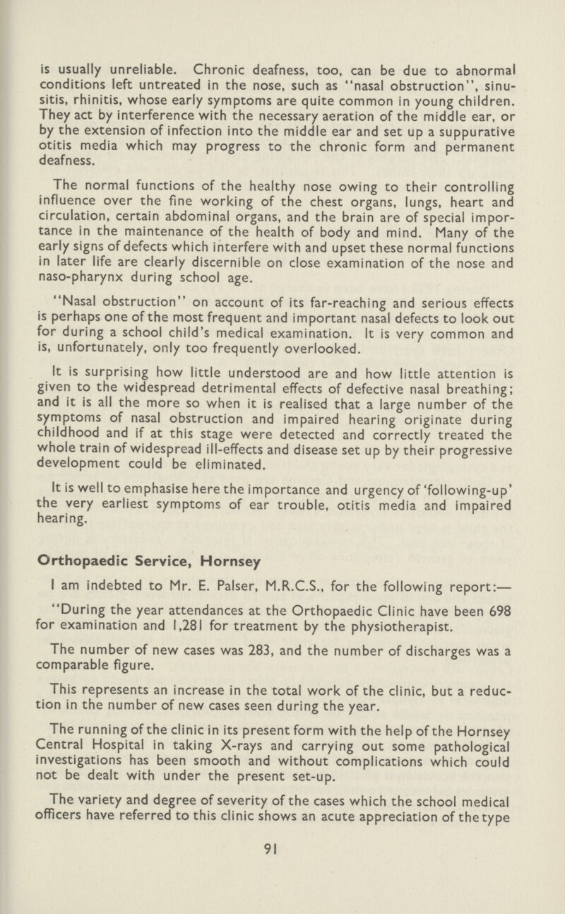 is usually unreliable. Chronic deafness, too, can be due to abnormal conditions left untreated in the nose, such as nasal obstruction, sinu sitis, rhinitis, whose early symptoms are quite common in young children. They act by interference with the necessary aeration of the middle ear, or by the extension of infection into the middle ear and set up a suppurative otitis media which may progress to the chronic form and permanent deafness. The normal functions of the healthy nose owing to their controlling influence over the fine working of the chest organs, lungs, heart and circulation, certain abdominal organs, and the brain are of special impor tance in the maintenance of the health of body and mind. Many of the early signs of defects which interfere with and upset these normal functions in later life are clearly discernible on close examination of the nose and naso-pharynx during school age. Nasal obstruction on account of its far-reaching and serious effects is perhaps one of the most frequent and important nasal defects to look out for during a school child's medical examination. It is very common and is, unfortunately, only too frequently overlooked. It is surprising how little understood are and how little attention is given to the widespread detrimental effects of defective nasal breathing; and it is all the more so when it is realised that a large number of the symptoms of nasal obstruction and impaired hearing originate during childhood and if at this stage were detected and correctly treated the whole train of widespread ill-effects and disease set up by their progressive development could be eliminated. It is well to emphasise here the importance and urgency of 'following-up' the very earliest symptoms of ear trouble, otitis media and impaired hearing. Orthopaedic Service, Hornsey I am indebted to Mr. E. Palser, M.R.C.S., for the following report:— During the year attendances at the Orthopaedic Clinic have been 698 for examination and 1,281 for treatment by the physiotherapist. The number of new cases was 283, and the number of discharges was a comparable figure. This represents an increase in the total work of the clinic, but a reduc tion in the number of new cases seen during the year. The running of the clinic in its present form with the help of the Hornsey Central Hospital in taking X-rays and carrying out some pathological investigations has been smooth and without complications which could not be dealt with under the present set-up. The variety and degree of severity of the cases which the school medical officers have referred to this clinic shows an acute appreciation of the type 91