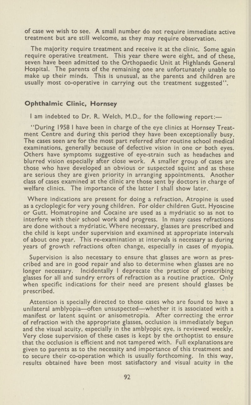 of case we wish to see. A small number do not require immediate active treatment but are still welcome, as they may require observation. The majority require treatment and receive it at the clinic. Some again require operative treatment. This year there were eight, and of these, seven have been admitted to the Orthopaedic Unit at Highlands General Hospital. The parents of the remaining one are unfortunately unable to make up their minds. This is unusual, as the parents and children are usually most co-operative in carrying out the treatment suggested. Ophthalmic Clinic, Hornsey I am indebted to Dr. R. Welch, M.D., for the following report:— During 1958 I have been in charge of the eye clinics at Hornsey Treat ment Centre and during this period they have been exceptionally busy. The cases seen are for the most part referred after routine school medical examinations, generally because of defective vision in one or both eyes. Others have symptoms suggestive of eye-strain such as headaches and blurred vision especially after close work. A smaller group of cases are those who have developed an obvious or suspected squint and as these are serious they are given priority in arranging appointments. Another class of cases examined at the clinic are those sent by doctors in charge of welfare clinics. The importance of the latter I shall show later. Where indications are present for doing a refraction, Atropine is used as a cycloplegic for very young children. For older children Gutt. Hyoscine or Gutt. Homatropine and Cocaine are used as a mydriatic so as not to interfere with their school work and progress. In many cases refractions are done without a mydriatic. Where necessary, glasses are prescribed and the child is kept under supervision and examined at appropriate intervals of about one year. This re-examination at intervals is necessary as during years of growth refractions often change, especially in cases of myopia. Supervision is also necessary to ensure that glasses are worn as pres cribed and are in good repair and also to determine when glasses are no longer necessary. Incidentally I deprecate the practice of prescribing glasses for all and sundry errors of refraction as a routine practice. Only when specific indications for their need are present should glasses be prescribed. Attention is specially directed to those cases who are found to have a unilateral amblyopia—often unsuspected—whether it is associated with a manifest or latent squint or anisometropia. After correcting the error of refraction with the appropriate glasses, occlusion is immediately begun and the visual acuity, especially in the amblyopic eye, is reviewed weekly. Very close supervision of these cases is kept by the orthoptist to ensure that the occlusion is efficient and not tampered with. Full explanations are given to parents as to the necessity and importance of this treatment and to secure their co-operation which is usually forthcoming. In this way, results obtained have been most satisfactory and visual acuity in the 92