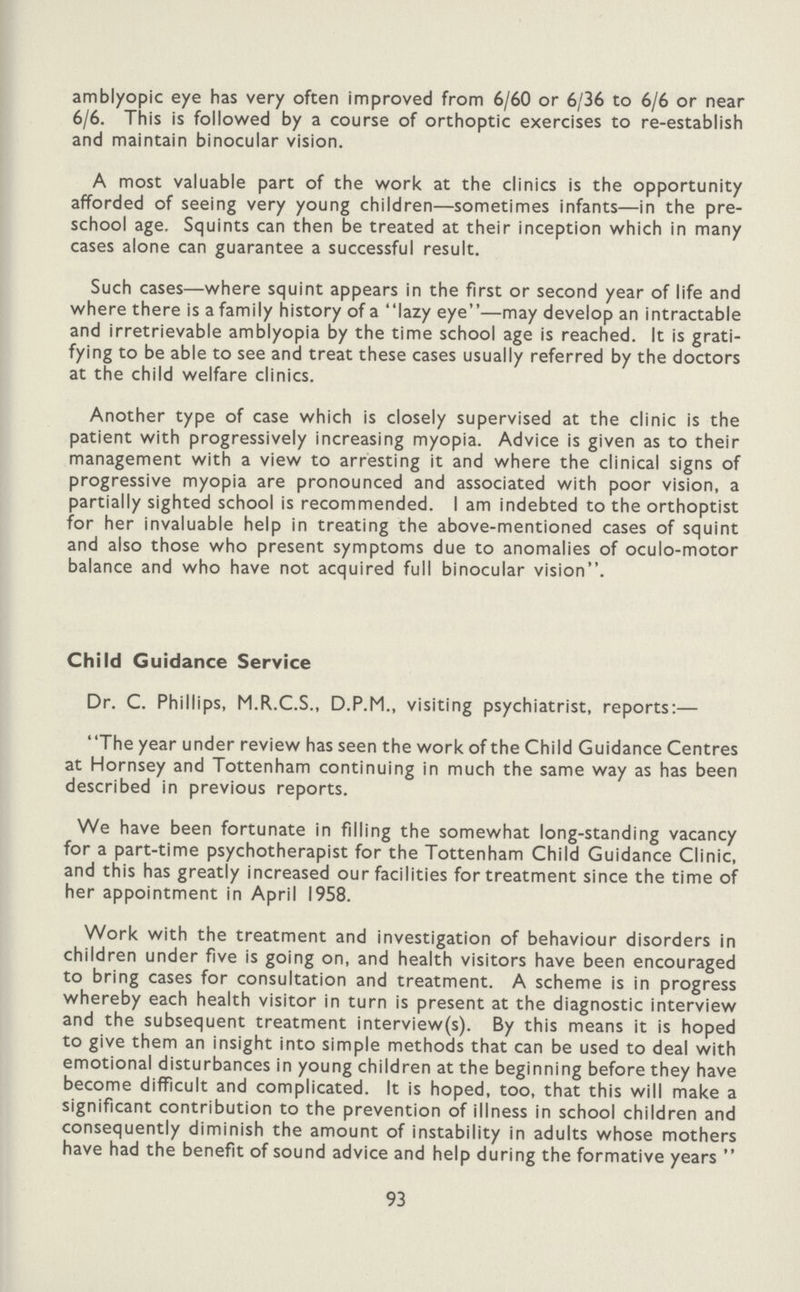 amblyopic eye has very often improved from 6/60 or 6/36 to 6/6 or near 6/6. This is followed by a course of orthoptic exercises to re-establish and maintain binocular vision. A most valuable part of the work at the clinics is the opportunity afforded of seeing very young children—sometimes infants—in the pre school age. Squints can then be treated at their inception which in many cases alone can guarantee a successful result. Such cases—where squint appears in the first or second year of life and where there is a family history of a lazy eye—may develop an intractable and irretrievable amblyopia by the time school age is reached. It is grati fying to be able to see and treat these cases usually referred by the doctors at the child welfare clinics. Another type of case which is closely supervised at the clinic is the patient with progressively increasing myopia. Advice is given as to their management with a view to arresting it and where the clinical signs of progressive myopia are pronounced and associated with poor vision, a partially sighted school is recommended. I am indebted to the orthoptist for her invaluable help in treating the above-mentioned cases of squint and also those who present symptoms due to anomalies of oculo-motor balance and who have not acquired full binocular vision. Child Guidance Service Dr. C. Phillips, M.R.C.S., D.P.M., visiting psychiatrist, reports:— The year under review has seen the work of the Child Guidance Centres at Hornsey and Tottenham continuing in much the same way as has been described in previous reports. We have been fortunate in filling the somewhat long-standing vacancy for a part-time psychotherapist for the Tottenham Child Guidance Clinic, and this has greatly increased our facilities for treatment since the time of her appointment in April 1958. Work with the treatment and investigation of behaviour disorders in children under five is going on, and health visitors have been encouraged to bring cases for consultation and treatment. A scheme is in progress whereby each health visitor in turn is present at the diagnostic interview and the subsequent treatment interview(s). By this means it is hoped to give them an insight into simple methods that can be used to deal with emotional disturbances in young children at the beginning before they have become difficult and complicated. It is hoped, too, that this will make a significant contribution to the prevention of illness in school children and consequently diminish the amount of instability in adults whose mothers have had the benefit of sound advice and help during the formative years 93