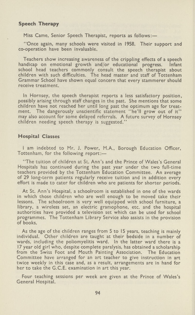 Speech Therapy Miss Came, Senior Speech Therapist, reports as follows:— Once again, many schools were visited in 1958. Their support and co-operation have been invaluable. Teachers show increasing awareness of the crippling effects of a speech handicap on emotional growth and/or educational progress. Infant school head teachers commonly consult the speech therapist about children with such difficulties. The head master and staff of Tottenham Grammar School have shown equal concern that every stammerer should receive treatment. In Hornsey, the speech therapist reports a less satisfactory position, possibly arising through staff changes in the past. She mentions that some children have not reached her until long past the optimum age for treat ment. The dangerously unscientific statement he'll grow out of it may also account for some delayed referrals. A future survey of Hornsey children needing speech therapy is suggested. Hospital Classes I am indebted to Mr. J. Power, M.A., Borough Education Officer, Tottenham, for the following report:— The tuition of children at St. Ann's and the Prince of Wales's General Hospitals has continued during the past year under the two full-time teachers provided by the Tottenham Education Committee. An average of 29 long-term patients regularly receive tuition and in addition every effort is made to cater for children who are patients for shorter periods. At St. Ann's Hospital, a schoolroom is established in one of the wards in which those children who are well enough to be moved take their lessons. The schoolroom is very well equipped with school furniture, a library, a wireless set, an electric gramophone, etc. and the hospital authorities have provided a television set which can be used for school programmes. The Tottenham Library Service also assists in the provision of books. As the age of the children ranges from 5 to 15 years, teaching is mainly individual. Other children are taught at their bedside in a number of wards, including the poliomyelitis ward. In the latter ward there is a 17 year old girl who, despite complete paralysis, has obtained a scholarship from the Swiss Foot and Mouth Painting Association. The Education Committee have arranged for an art teacher to give instruction in art twice weekly in this case and, as a result, arrangements are in hand for her to take the G.C.E. examination in art this year. Four teaching sessions per week are given at the Prince of Wales's General Hospital. 94