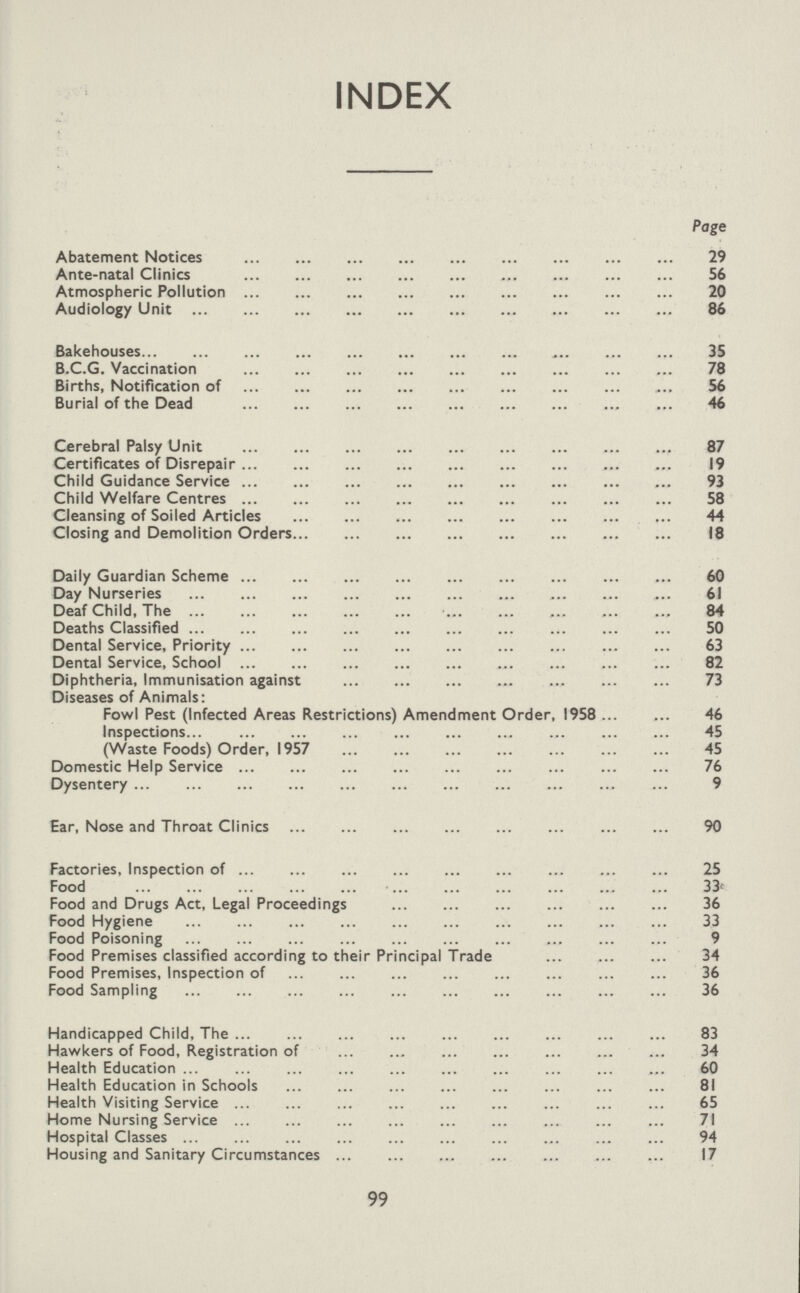 INDEX Page Abatement Notices 29 Ante-natal Clinics 56 Atmospheric Pollution 20 Audiology Unit 86 Bakehouses 35 B.C.G. Vaccination 78 Births, Notification of 56 Burial of the Dead 46 Cerebral Palsy Unit 87 Certificates of Disrepair 19 Child Guidance Service 93 Child Welfare Centres 58 Cleansing of Soiled Articles 44 Closing and Demolition Orders 18 Daily Guardian Scheme 60 Day Nurseries 61 Deaf Child, The 84 Deaths Classified 50 Dental Service, Priority 63 Dental Service, School 82 Diphtheria, Immunisation against 73 Diseases of Animals: Fowl Pest (Infected Areas Restrictions) Amendment Order, 1958 46 Inspections 45 (Waste Foods) Order, 1957 45 Domestic Help Service 76 Dysentery 9 Ear, Nose and Throat Clinics 90 Factories, Inspection of 25 Food 33 Food and Drugs Act, Legal Proceedings 36 Food Hygiene 33 Food Poisoning 9 Food Premises classified according to their Principal Trade 34 Food Premises, Inspection of 36 Food Sampling 36 Handicapped Child, The 83 Hawkers of Food, Registration of 34 Health Education 60 Health Education in Schools 81 Health Visiting Service 65 Home Nursing Service 71 Hospital Classes 94 Housing and Sanitary Circumstances 17 99