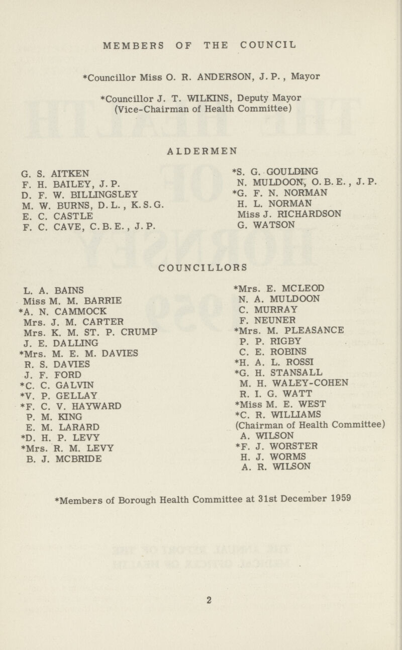 MEMBERS OF THE COUNCIL *Councillor Miss O. R. ANDERSON, J. P. , Mayor *Councillor J. T. WILKINS, Deputy Mayor (Vice-Chairman of Health Committee) ALDERMEN G. S. AITKEN *S. G. GOULDING F. H. BAILEY, J. P. N. MULDOON, O. B. E. , J. P. D. F. W. BILLINGSLEY *G. F. N. NORMAN M. W. BURNS, D.L. , K.S.G. H. L. NORMAN E. C. CASTLE Miss J. RICHARDSON F. C. CAVE, C.B. E. , J. P. G. WATSON COUNCILLORS L. A. BAINS *Mrs. E. MCLEOD Miss M. M. BARRIE N. A. MULDOON *A. N. CAMMOCK C. MURRAY Mrs. J. M. CARTER F. NEUNER Mrs. K. M. ST. P. CRUMP *Mrs. M. PLEASANCE J. E. DA LUNG P. P. RIG BY *Mrs. M. E. M. DAVIES C. E. ROBINS R. S. DAVIES *H. A. L. ROSSI J. F. FORD *G. H. STANSALL *C. C. GALVIN M. H. WALEY-COHEN *V. P. GELLAY R. I. G. WATT *F. C. V. HAYWARD *Miss M. E. WEST P. M. KING *C. R. WILLIAMS E. M. LARARD (Chairman of Health Committee) *D. H. P. LEVY A. WILSON *Mrs. R. M. LEVY *F. J. WORSTER B. J. MCBRIDE H. J. WORMS A. R. WILSON *Members of Borough Health Committee at 31st December 1959