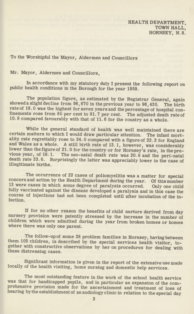 HEALTH DEPARTMENT, TOWN HALL, HORNSEY, N.8. To the Worshipful the Mayor, Aldermen and Councillors Mr. Mayor, Aldermen and Councillors, In accordance with my statutory duty I present the following report on public health conditions in the Borough for the year 1959. The population figure, as estimated by the Registrar General, again showed a slight decline from 96,670 in the previous year to 96,430. The birth rate of 18.0 was the highest for seven years and the percentage of hospital con finements rose from 80 per cent to 81.7 per cent. The adjusted death rate of 10. 9 compared favourably with that of 11. 6 for the country as a whole. While the general standard of health was well maintained there are certain matters to which I would draw particular attention. The infant mort ality rate regrettably rose to 24. 0 compared with a figure of 22. 2 for England and Wales as a whole. A still birth rate of 13.1, however, was considerably lower than the figure of 21. 0 for the country or for Hornsey's rate, in the pre vious year, of 18.1. The neo-natal death rate was 20.8 and the peri-natal death rate 33. 6. Surprisingly the latter was appreciably lower in the case of illegitimate births. The occurrence of 22 cases of poliomyelitis was a matter for special concern and action by the Health Department during the year. Of this number 13 were cases in which some degree of paralysis occurred. Only one child fully vaccinated against the disease developed a paralysis and in this case the course of injections had not been completed until after incubation of the in fection. If for no other reason the benefits of child nurture derived from day nursery provision were patently stressed by the increase in the number of children which were admitted during the year from broken homes or homes where there was only one parent. The follow-up of some 28 problem families in Hornsey, having between them 105 children, is described by the special services health visitor, to gether with constructive observations by her on procedures for dealing with these distressing cases. Significant information is given in the report of the extensive use made locally of the health visiting, home nursing and domestic help services. The most outstanding feature in the work of the school health service was that for handicapped pupils, and in particular an expansion of the com prehensive provision made for the ascertainment and treatment of loss of hearing by the establishment of an audiology clinic in relation to the special day 3