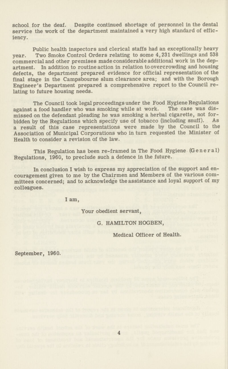 school for the deaf. Despite continued shortage of personnel in the dental service the work of the department maintained a very high standard of effic iency. Public health inspectors and clerical staffs had an exceptionally heavy year. Two Smoke Control Orders relating to some 4,231 dwellings and 538 commercial and other premises made considerable additional work in the dep artment. In addition to routine action in relation to overcrowding and housing defects, the department prepared evidence for official representation of the final stage in the Campsbourne slum clearance area; and with the Borough Engineer's Department prepared a comprehensive report to the Council re lating to future housing needs. The Council took legal proceedings under the Food Hygiene Regulations against a food handler who was smoking while at work. The case was dis missed on the defendant pleading he was smoking a herbal cigarette, not for bidden by the Regulations which specify use of tobacco (including snuff). As a result of this case representations were made by the Council to the Association of Municipal Corporations who in turn requested the Minister of Health to consider a revision of the law. This Regulation has been re-framed in The Food Hygiene (General) Regulations, 1960, to preclude such a defence in the future. In conclusion I wish to express my appreciation of the support and en couragement given to me by the Chairmen and Members of the various com mittees concerned; and to acknowledge the assistance and loyal support of my colleagues. I am, Your obedient servant, G. HAMILTON HOGBEN, Medical Officer of Health. September, 1960. 4
