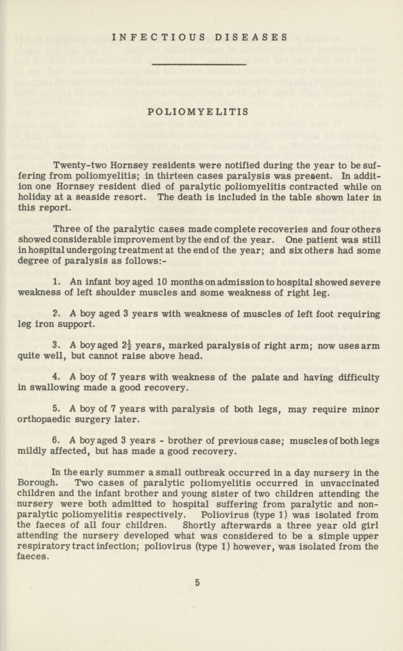 INFECTIOUS DISEASES POLIOMYELITIS Twenty-two Hornsey residents were notified during the year to be suf fering from poliomyelitis; in thirteen cases paralysis was present. In addit ion one Hornsey resident died of paralytic poliomyelitis contracted while on holiday at a seaside resort. The death is included in the table shown later in this report. Three of the paralytic cases made complete recoveries and four others showed considerable improvement by the end of the year. One patient was still in hospital undergoing treatment at the end of the year; and six others had some degree of paralysis as follows:- 1. An infant boy aged 10 months on admission to hospital showed severe weakness of left shoulder muscles and some weakness of right leg. 2. A boy aged 3 years with weakness of muscles of left foot requiring leg iron support. 3. A boy aged 2| years, marked paralysis of right arm; now uses arm quite well, but cannot raise above head. 4. A boy of 7 years with weakness of the palate and having difficulty in swallowing made a good recovery. 5. A boy of 7 years with paralysis of both legs, may require minor orthopaedic surgery later. 6. A boy aged 3 years - brother of previous case; muscles of both legs mildly affected, but has made a good recovery. In the early summer a small outbreak occurred in a day nursery in the Borough. Two cases of paralytic poliomyelitis occurred in unvaccinated children and the infant brother and young sister of two children attending the nursery were both admitted to hospital suffering from paralytic and non paralytic poliomyelitis respectively. Poliovirus (type 1) was isolated from the faeces of all four children. Shortly afterwards a three year old girl attending the nursery developed what was considered to be a simple upper respiratory tract infection; poliovirus (type 1) however, was isolated from the faeces. 5