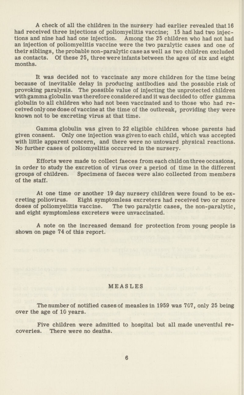 A check of all the children in the nursery had earlier revealed that 16 had received three injections of poliomyelitis vaccine; 15 had had two injec tions and nine had had one injection. Among the 25 children who had not had an injection of poliomyelitis vaccine were the two paralytic cases and one of their siblings, the probable non-paralytic case as well as two children excluded as contacts. Of these 25, three were infants between the ages of six and eight months. It was decided not to vaccinate any more children for the time being because of inevitable delay in producing antibodies and the possible risk of provoking paralysis. The possible value of injecting the unprotected children with gamma globulin was therefore considered and it was decided to offer gamma globulin to all children who had not been vaccinated and to those who had re ceived only one dose of vaccine at the time of the outbreak, providing they were known not to be excreting virus at that time. Gamma globulin was given to 22 eligible children whose parents had given consent. Only one injection was given to each child, which was accepted with little apparent concern, and there were no untoward physical reactions. No further cases of poliomyelitis occurred in the nursery. Efforts were made to collect faeces from each child on three occasions, in order to study the excretion of virus over a period of time in the different groups of children. Specimens of faeces were also collected from members of the staff. At one time or another 19 day nursery children were found to be ex creting poliovirus. Eight symptomless excreters had received two or more doses of poliomyelitis vaccine. The two paralytic cases, the non-paralytic, and eight symptomless excreters were unvaccinated. A note on the increased demand for protection from young people is shown on page 74 of this report. MEASLES The number of notified cases of measles in 1959 was 707, only 25 being over the age of 10 years. Five children were admitted to hospital but all made uneventful re coveries. There were no deaths. 6