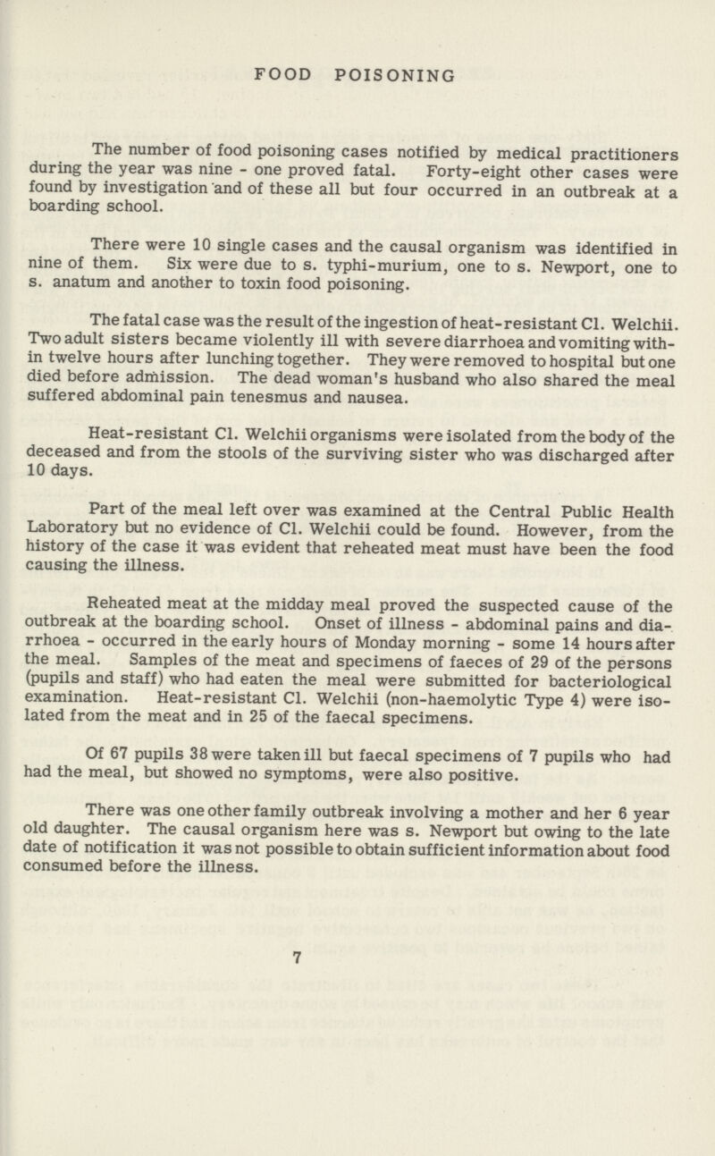 FOOD POISONING The number of food poisoning cases notified by medical practitioners during the year was nine - one proved fatal. Forty-eight other cases were found by investigation and of these all but four occurred in an outbreak at a boarding school. There were 10 single cases and the causal organism was identified in nine of them. Six were due to s. typhi-murium, one to s. Newport, one to s. anatum and another to toxin food poisoning. The fatal case was the result of the ingestion of heat-resistant CI. Welchii. Two adult sisters became violently ill with severe diarrhoea and vomiting with in twelve hours after lunching together. They were removed to hospital but one died before admission. The dead woman's husband who also shared the meal suffered abdominal pain tenesmus and nausea. Heat-resistant C1. Welchii organisms were isolated from the body of the deceased and from the stools of the surviving sister who was discharged after 10 days. Part of the meal left over was examined at the Central Public Health Laboratory but no evidence of CI. Welchii could be found. However, from the history of the case it was evident that reheated meat must have been the food causing the illness. Reheated meat at the midday meal proved the suspected cause of the outbreak at the boarding school. Onset of illness - abdominal pains and dia rrhoea - occurred in the early hours of Monday morning - some 14 hours after the meal. Samples of the meat and specimens of faeces of 29 of the persons (pupils and staff) who had eaten the meal were submitted for bacteriological examination. Heat-resistant C1. Welchii (non-haemolytic Type 4) were iso lated from the meat and in 25 of the faecal specimens. Of 67 pupils 38 were taken ill but faecal specimens of 7 pupils who had had the meal, but showed no symptoms, were also positive. There was one other family outbreak involving a mother and her 6 year old daughter. The causal organism here was s. Newport but owing to the late date of notification it was not possible to obtain sufficient information about food consumed before the illness. 7