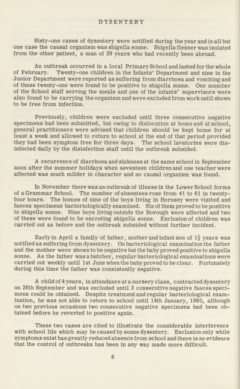 DYSENTERY Sixty-one cases of dysentery were notified during the year and in all but one case the causal organism was shigella sonne. Shigella flexner was isolated from the other patient, a man of 29 years who had recently been abroad. An outbreak occurred in a local Primary School and lasted for the whole of February. Twenty-one children in the Infants' Department and nine in the Junior Department were reported as suffering from diarrhoea and vomiting and of these twenty-one were found to be positive to shigella sonne. One member of the School staff serving the meals and pne of the infants' supervisors were also found to be carrying the organism and were excluded from work until shown to be free from infection. Previously, children were excluded until three consecutive negative specimens had been submitted, but owing to dislocation at home and at school, general practitioners were advised that children should be kept home for at least a week and allowed to return to school at the end of that period provided they had been symptom free for three days. The school lavatories were dis infected daily by the disinfection staff until the outbreak subsided. A recurrence of diarrhoea and sickness at the same school in September soon after the summer holidays when seventeen children and one teacher were affected was much milder in character and no causal organism was found. In November there was an outbreak of illness in the Lower School forms. of a Grammar School. The number of absentees rose from 41 to 61 in twenty four hours. The homes of nine of the boys living in Hornsey were visited and faeces specimens bacteriologically examined. Six of them proved to be positive to shigella sonne. Nine boys living outside the Borough were affected and two of these were found to be excreting shigella sonne. Exclusion of children was carried out as before and the outbreak subsided without further incident. Early in April a family of father, mother and infant son of l| years was notified as suffering from dysentery. On bacteriological examination the father and the mother were shown to be negative but the baby proved positive to shigella sonne. As the father was a butcher, regular bacteriological examinations were carried out weekly until 1st June when the babyproved to be clear. Fortunately during this time the father was consistently negative. A child of 4 years, in attendance at a nursery class, contracted dysentery on 26th September and was excluded until 3 consecutive negative faeces speci mens could be obtained. Despite treatment and regular bacteriological exam ination, he was not able to return to school until 14th January, 1960, although on two previous occasions two consecutive negative specimens had been ob tained before he reverted to positive again. These two cases are cited to illustrate the considerable interference with school life which may be caused by sonne dysentery. Exclusion only while symptoms exist has greatly reduced absence from school and there is no evidence that the control of outbreaks has been in any way made more difficult. 8