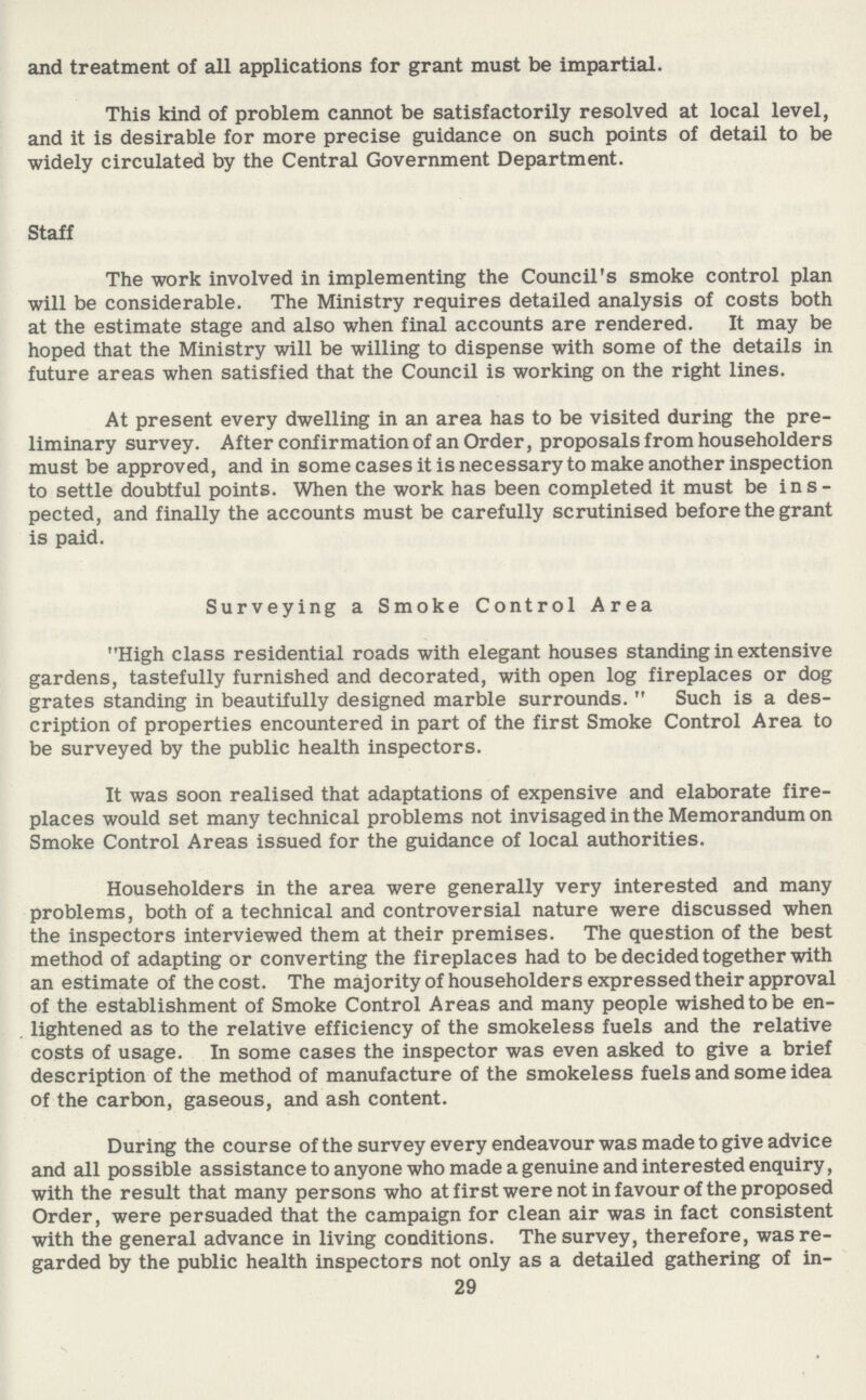 and treatment of all applications for grant must be impartial. This kind of problem cannot be satisfactorily resolved at local level, and it is desirable for more precise guidance on such points of detail to be widely circulated by the Central Government Department. Staff The work involved in implementing the Council's smoke control plan will be considerable. The Ministry requires detailed analysis of costs both at the estimate stage and also when final accounts are rendered. It may be hoped that the Ministry will be willing to dispense with some of the details in future areas when satisfied that the Council is working on the right lines. At present every dwelling in an area has to be visited during the pre liminary survey. After confirmation of an Order, proposals from householders must be approved, and in some cases it is necessary to make another inspection to settle doubtful points. When the work has been completed it must be ins pected, and finally the accounts must be carefully scrutinised before the grant is paid. Surveying a Smoke Control Area High class residential roads with elegant houses standing in extensive gardens, tastefully furnished and decorated, with open log fireplaces or dog grates standing in beautifully designed marble surrounds. Such is a des cription of properties encountered in part of the first Smoke Control Area to be surveyed by the public health inspectors. It was soon realised that adaptations of expensive and elaborate fire places would set many technical problems not invisaged in the Memorandum on Smoke Control Areas issued for the guidance of local authorities. Householders in the area were generally very interested and many problems, both of a technical and controversial nature were discussed when the inspectors interviewed them at their premises. The question of the best method of adapting or converting the fireplaces had to be decided together with an estimate of the cost. The majority of householders expressed their approval of the establishment of Smoke Control Areas and many people wished to be en lightened as to the relative efficiency of the smokeless fuels and the relative costs of usage. In some cases the inspector was even asked to give a brief description of the method of manufacture of the smokeless fuels and some idea of the carbon, gaseous, and ash content. During the course of the survey every endeavour was made to give advice and all possible assistance to anyone who made a genuine and interested enquiry, with the result that many persons who at first were not in favour of the proposed Order, were persuaded that the campaign for clean air was in fact consistent with the general advance in living conditions. The survey, therefore, was re garded by the public health inspectors not only as a detailed gathering of in- 29