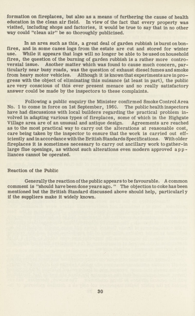 formation on fireplaces, but also as a means of furthering the cause of health education in the clean air field. In view of the fact that every property was visited, including shops and factories, it would be true to say that in no other way could clean air be so thoroughly publicised. In an area such as this, a great deal of garden rubbish is burnt on bon fires, and in some cases logs from the estate are cut and stored for winter use. While it appears that logs will no longer be able to be used on household fires, the question of the burning of garden rubbish is a rather more contro versial issue* Another matter which was found to cause much concern, par ticularly near busy roads, was the question of exhaust diesel fumes and smoke from heavy motor vehicles. Although it is known that experiments are in pro gress with the object of eliminating this nuisance (at least in part), the public are very conscious of this ever present menace and no really satisfactory answer could be made by the inspectors to these complaints. Following a public enquiry the Minister confirmed Smoke Control Area No. 1 to come in force on 1st September, 1960. The public health inspectors have had discussions with local builders regarding the practical problem in volved in adapting various types of fireplaces, some of which in the Highgate Village area are of an unusual and antique design. Agreements are reached as to the most practical way to carry out the alterations at reasonable cost, care being taken by the inspector to ensure that the work is carried out eff iciently and in accordance with the British Standards Specifications. With older fireplaces it is sometimes necessary to carry out ancillary work to gather-in large flue openings, as without such alterations even modern approved app liances cannot be operated. Reaction of the Public Generally the reaction of the public appears to be favourable. A common comment is should have been done years ago. The objection to coke has been mentioned but the British Standard discussed above should help, particularly if the suppliers make it widely known. 30