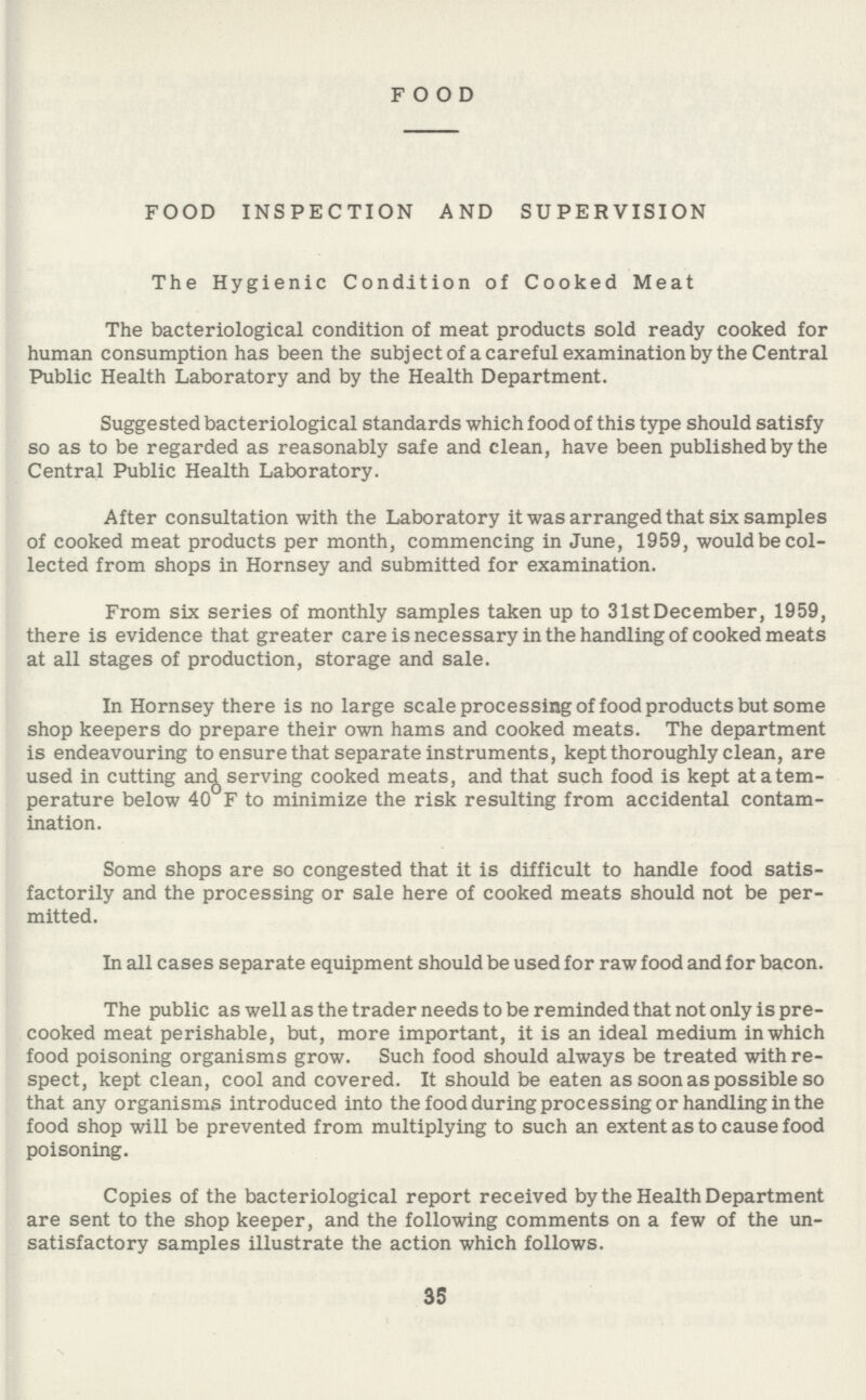 FOOD FOOD INSPECTION AND SUPERVISION The Hygienic Condition of Cooked Meat The bacteriological condition of meat products sold ready cooked for human consumption has been the subject of a careful examination by the Central Public Health Laboratory and by the Health Department. Suggested bacteriological standards which food of this type should satisfy so as to be regarded as reasonably safe and clean, have been published by the Central Public Health Laboratory. After consultation with the Laboratory it was arranged that six samples of cooked meat products per month, commencing in June, 1959, would be col lected from shops in Hornsey and submitted for examination. From six series of monthly samples taken up to 31stDecember, 1959, there is evidence that greater care is necessary in the handling of cooked meats at all stages of production, storage and sale. In Hornsey there is no large scale processing of food products but some shop keepers do prepare their own hams and cooked meats. The department is endeavouring to ensure that separate instruments, kept thoroughly clean, are used in cutting and serving cooked meats, and that such food is kept atatem perature below 40 F to minimize the risk resulting from accidental contam ination. Some shops are so congested that it is difficult to handle food satis factorily and the processing or sale here of cooked meats should not be per mitted. In all cases separate equipment should be used for raw food and for bacon. The public as well as the trader needs to be reminded that not only is pre cooked meat perishable, but, more important, it is an ideal medium in which food poisoning organisms grow. Such food should always be treated with re spect, kept clean, cool and covered. It should be eaten as soon as possible so that any organisms introduced into the food during processing or handling in the food shop will be prevented from multiplying to such an extent as to cause food poisoning. Copies of the bacteriological report received by the Health Department are sent to the shop keeper, and the following comments on a few of the un satisfactory samples illustrate the action which follows. 35