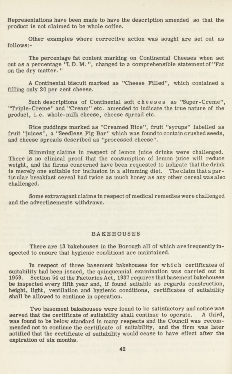 Representations have been made to have the description amended so that the product is not claimed to be whole coffee. Other examples where corrective action was sought are set out as follows The percentage fat content marking on Continental Cheeses when set out as a percentage I. D. M. , changed to a comprehensible statement of Fat on the dry matter. A Continental biscuit marked as Cheese Filled, which contained a filling only 20 per cent cheese. Such descriptions of Continental soft cheeses as Super-Creme, Triple-Creme and Cream etc. amended to indicate the true nature of the product, i.e. whole-milk cheese, cheese spread etc. Rice puddings marked as Creamed Rice, fruit syrups labelled as fruit juices, a Seedless Fig Bar which was found to contain crushed seeds, and cheese spreads described as processed cheese. Slimming claims in respect of lemon juice drinks were challenged. There is no clinical proof that the consumption of lemon juice will reduce weight, and the firms concerned have been requested to indicate that the drink is merely one suitable for inclusion in a slimming diet. The claim that a par ticular breakfast cereal had twice as much honey as any other cereal was also challenged. Some extravagant claims in respect of medical remedies were challenged and the advertisements withdrawn. BAKEHOUSES There are 13 bakehouses in the Borough all of which are frequently in spected to ensure that hygienic conditions are maintained. In respect of three basement bakehouses for which certificates of suitability had been issued, the quinquennial examination was carried out in 1959. Section 54 of the Factories Act, 1937 requires that basement bakehouses be inspected every fifth year and, if found suitable as regards construction, height, light, ventilation and hygienic conditions, certificates of suitability shall be allowed to continue in operation. Two basement bakehouses were found to be satisfactory and notice was served that the certificate of suitability shall continue to operate. A third, was found to be below standard in many respects and the Council was recom mended not to continue the certificate of suitability, and the firm was later notified that the certificate of suitability would cease to have effect after the expiration of six months. 42