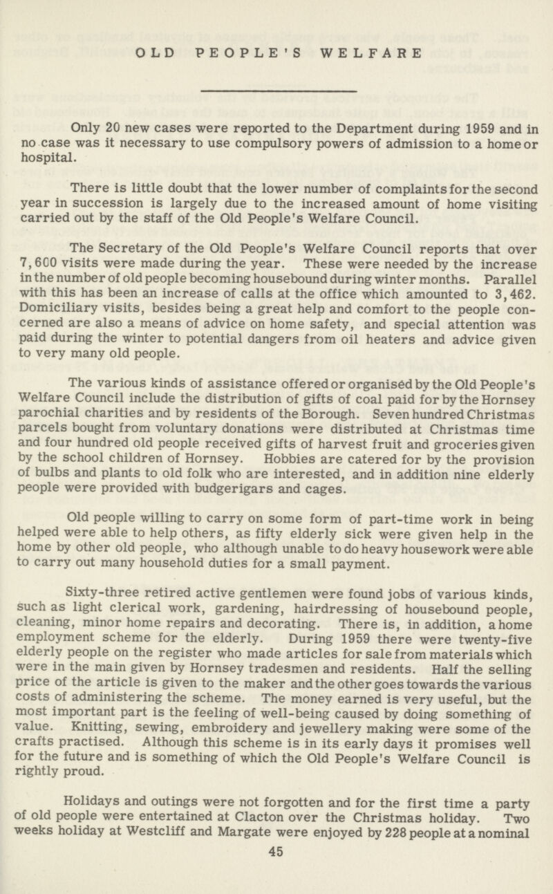 OLD PEOPLE'S WELFARE Only 20 new cases were reported to the Department during 1959 and in no case was it necessary to use compulsory powers of admission to a home or hospital. There is little doubt that the lower number of complaints for the second year in succession is largely due to the increased amount of home visiting carried out by the staff of the Old People's Welfare Council. The Secretary of the Old People's Welfare Council reports that over 7,600 visits were made during the year. These were needed by the increase in the number of old people becoming housebound during winter months. Parallel with this has been an increase of calls at the office which amounted to 3,462. Domiciliary visits, besides being a great help and comfort to the people con cerned are also a means of advice on home safety, and special attention was paid during the winter to potential dangers from oil heaters and advice given to very many old people. The various kinds of assistance offered or organised by the Old People's Welfare Council include the distribution of gifts of coal paid for by the Hornsey parochial charities and by residents of the Borough. Seven hundred Christmas parcels bought from voluntary donations were distributed at Christmas time and four hundred old people received gifts of harvest fruit and groceries given by the school children of Hornsey. Hobbies are catered for by the provision of bulbs and plants to old folk who are interested, and in addition nine elderly people were provided with budgerigars and cages. Old people willing to carry on some form of part-time work in being helped were able to help others, as fifty elderly sick were given help in the home by other old people, who although unable to do heavy housework were able to carry out many household duties for a small payment. Sixty-three retired active gentlemen were found jobs of various kinds, such as light clerical work, gardening, hairdressing of housebound people, cleaning, minor home repairs and decorating. There is, in addition, a home employment scheme for the elderly. During 1959 there were twenty-five elderly people on the register who made articles for sale from materials which were in the main given by Hornsey tradesmen and residents. Half the selling price of the article is given to the maker and the other goes towards the various costs of administering the scheme. The money earned is very useful, but the most important part is the feeling of well-being caused by doing something of value. Knitting, sewing, embroidery and jewellery making were some of the crafts practised. Although this scheme is in its early days it promises well for the future and is something of which the Old People's Welfare Council is rightly proud. Holidays and outings were not forgotten and for the first time a party of old people were entertained at Clacton over the Christmas holiday. Two weeks holiday at Westcliff and Margate were enjoyed by 228 people at a nominal 45
