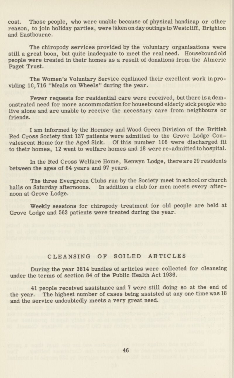 cost. Those people, who were unable because of physical handicap or other reason, to join holiday parties, were taken on day outings to Westcliff, Brighton and Eastbourne. The chiropody services provided by the voluntary organisations were still a great boon, but quite inadequate to meet the real need. Housebound old people were treated in their homes as a result of donations from the Almeric Paget Trust. The Women's Voluntary Service continued their excellent work in pro viding 10,716 Meals on Wheels during the year. Fewer requests for residential care were received, but there is a dem onstrated need for more accommodation for housebound elderly sick people who live alone and are unable to receive the necessary care from neighbours or friends. I am informed by the Hornsey and Wood Green Division of the British Red Cross Society that 137 patients were admitted to the Grove Lodge Con valescent Home for the Aged Sick. Of this number 106 were discharged fit to their homes, 12 went to welfare homes and 18 were re-admitted to hospital. In the Red Cross Welfare Home, Kenwyn Lodge, there are 29 residents between the ages of 64 years and 97 years. The three Evergreen Clubs run by the Society meet in school or church halls on Saturday afternoons. In addition a club for men meets every after noon at Grove Lodge. Weekly sessions for chiropody treatment for old people are held at Grove Lodge and 563 patients were treated during the year. CLEANSING OF SOILED ARTICLES During the year 3814 bundles of articles were collected for cleansing under the terms of section 84 of the Public Health Act 1936. 41 people received assistance and 7 were still doing so at the end of the year. The highest number of cases being assisted at any one time was 18 and the service undoubtedly meets a very great need. 46