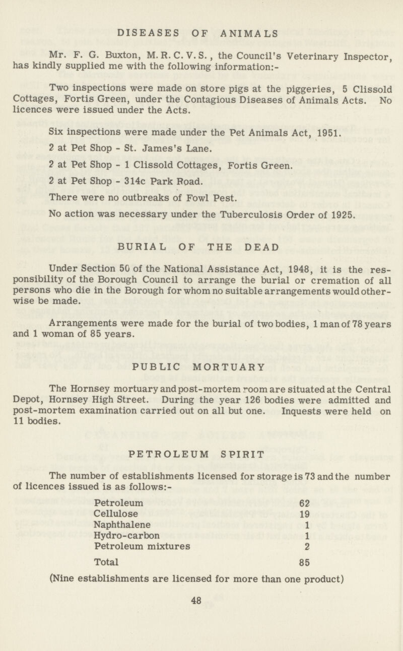 DISEASES OF ANIMALS Mr. F. G. Buxton, M. R. C. V. S., the Council's Veterinary Inspector, has kindly supplied me with the following information:- Two inspections were made on store pigs at the piggeries, 5 Clissold Cottages, Fortis Green, under the Contagious Diseases of Animals Acts. No licences were issued under the Acts. Six inspections were made under the Pet Animals Act, 1951. 2 at Pet Shop - St. James's Lane. 2 at Pet Shop - 1 Clissold Cottages, Fortis Green. 2 at Pet Shop - 314c Park Road. There were no outbreaks of Fowl Pest. No action was necessary under the Tuberculosis Order of 1925. BURIAL OF THE DEAD Under Section 50 of the National Assistance Act, 1948, it is the res ponsibility of the Borough Council to arrange the burial or cremation of all persons who die in the Borough for whom no suitable arrangements would other wise be made. Arrangements were made for the burial of two bodies, 1 man of 78 years and 1 woman of 85 years. PUBLIC MORTUARY The Hornsey mortuary and post-mortem room are situated at the Central Depot, Hornsey High Street. During the year 126 bodies were admitted and post-mortem examination carried out on all but one. Inquests were held on 11 bodies. PETROLEUM SPIRIT The number of establishments licensed for storage is 73 and the number of licences issued is as follows:- Petroleum 62 Cellulose 19 Naphthalene 1 Hydro-carbon 1 Petroleum mixtures 2 Total 85 (Nine establishments are licensed for more than one product) 48