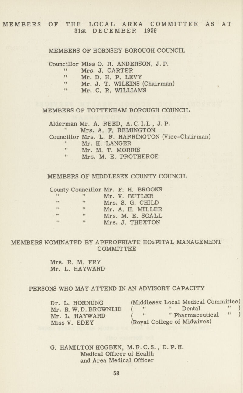 MEMBERS OF THE LOCAL AREA COMMITTEE AS AT 31st DECEMBER 1959 MEMBERS OF HORNSEY BOROUGH COUNCIL Councillor Miss O. R. ANDERSON, J. P. Mrs. J. CARTER Mr. D. H. P. LEVY Mr. J. T. WILKINS (Chairman) Mr. C. R. WILLIAMS MEMBERS OF TOTTENHAM BOROUGH COUNCIL Alderman Mr. A. REED, A. C.I.I. , J. P. Mrs. A. F. REMINGTON Councillor Mrs. L. R. HARRINGTON (Vice-Chairman) Mr. H. LANGER Mr. M. T. MORRIS Mrs. M. E. PROTHEROE MEMBERS OF MIDDLESEX COUNTY COUNCIL County Councillor Mr. F. H. BROOKS ,, ,,Mr. V. BUTLER ,, ,, Mrs. S. G. CHILD ,, ,, Mr. A. H. MILLER ,, ,, Mrs. M. E. SOALL ,, ,, Mrs. J. THEXTON MEMBERS NOMINATED BY APPROPRIATE HOSPITAL MANAGEMENT COMMITTEE Mrs. R. M. FRY Mr. L. HAYWARD PERSONS WHO MAY ATTEND IN AN ADVISORY CAPACITY Dr. L. HORNUNG (Middlesex Local Medical Committee) Mr. R. W. D. BROWNLIE ( Dental ) Mr. L. HAYWARD ( Pharmaceutical ) Miss V. EDEY (Royal College of Midwives) G. HAMILTON HOGBEN, M.R.C. S. , D. P. H. Medical Officer of Health and Area Medical Officer 58