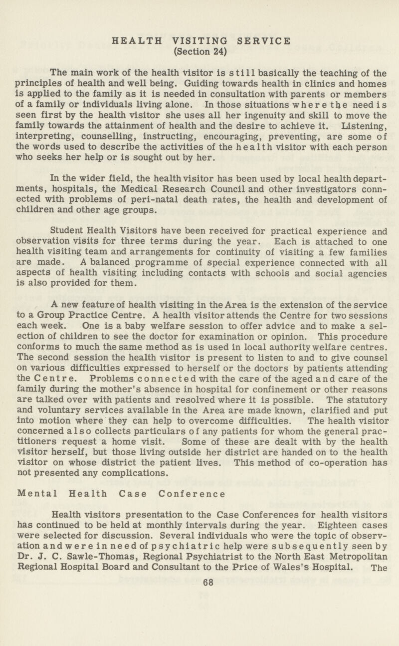 HEALTH VISITING SERVICE (Section 24) The main work of the health visitor is still basically the teaching of the principles of health and well being. Guiding towards health in clinics and homes is applied to the family as it is needed in consultation with parents or members of a family or individuals living alone. In those situations where the need is seen first by the health visitor she uses all her ingenuity and skill to move the family towards the attainment of health and the desire to achieve it. Listening, interpreting, counselling, instructing, encouraging, preventing, are some of the words used to describe the activities of the health visitor with each person who seeks her help or is sought out by her. In the wider field, the health visitor has been used by local health depart ments, hospitals, the Medical Research Council and other investigators conn ected with problems of peri-natal death rates, the health and development of children and other age groups. Student Health Visitors have been received for practical experience and observation visits for three terms during the year. Each is attached to one health visiting team and arrangements for continuity of visiting a few families are made. A balanced programme of special experience connected with all aspects of health visiting including contacts with schools and social agencies is also provided for them. A new feature of health visiting in the Area is the extension of the service to a Group Practice Centre. A health visitor attends the Centre for two sessions each week. One is a baby welfare session to offer advice and to make a sel ection of children to see the doctor for examination or opinion. This procedure conforms to much the same method as is used in local authority welfare centres. The second session the health visitor is present to listen to and to give counsel on various difficulties expressed to herself or the doctors by patients attending the Centre. Problems connected with the care of the aged and care of the family during the mother's absence in hospital for confinement or other reasons are talked over with patients and resolved where it is possible. The statutory and voluntary services available in the Area are made known, clarified and put into motion where they can help to overcome difficulties. The health visitor concerned also collects particulars of any patients for whom the general prac titioners request a home visit. Some of these are dealt with by the health visitor herself, but those living outside her district are handed on to the health visitor on whose district the patient lives. This method of co-operation has not presented any complications. Mental Health Case Conference Health visitors presentation to the Case Conferences for health visitors has continued to be held at monthly intervals during the year. Eighteen cases were selected for discussion. Several individuals who were the topic of observ ation andwere inneed of psychiatric help were subsequently seen b y Dr. J. C. Sawle-Thomas, Regional Psychiatrist to the North East Metropolitan Regional Hospital Board and Consultant to the Price of Wales's Hospital. The 68
