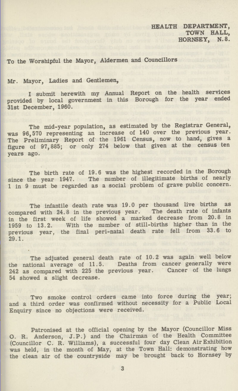 HEALTH DEPARTMENT, TOWN HALL, HORNSEY, N.8. To the Worshipful the Mayor, Aldermen and Councillors Mr. Mayor, Ladies and Gentlemen, I submit herewith my Annual Report on the health services provided by local government in this Borough for the year ended 31st December, 1960. The mid-year population, as estimated by the Registrar General, was 96,570 representing an increase of 140 over the previous year. The Preliminary Report of the 1961 Census, now to hand, gives a figure of 97,885; or only 274 below that given at the census ten years ago. The birth rate of 19.6 was the highest recorded in the Borough since the year 1947. The number of illegitimate births of nearly 1 in 9 must be regarded as a social problem of grave public concern. The infantile death rate was 19.0 per thousand live births as compared with 24.8 in the previous year. The death rate of infants in the first week of life showed a marked decrease from 20.8 in 1959 to 13.2. With the number of still-births higher than in the previous year, the final peri-natal death rate fell from 33.6 to 29.1. The adjusted general death rate of 10.2 was again well below the national average of 11.5. Deaths from cancer generally were 242 as compared with 225 the previous year. Cancer of the lungs 54 showed a slight decrease. Two smoke control orders came into force during the year; and a third order was confirmed without necessity for a Public Local Enquiry since no objections were received. Patronised at the official opening by the Mayor (Councillor Miss O. R. Anderson, J.P.) and the Chairman of the Health Committee (Councillor C. R. Williams), a successful four day Clean Air Exhibition was held, in the month of May, at the Town Hall: demonstrating how the clean air of the countryside may be brought back to Hornsey by 3