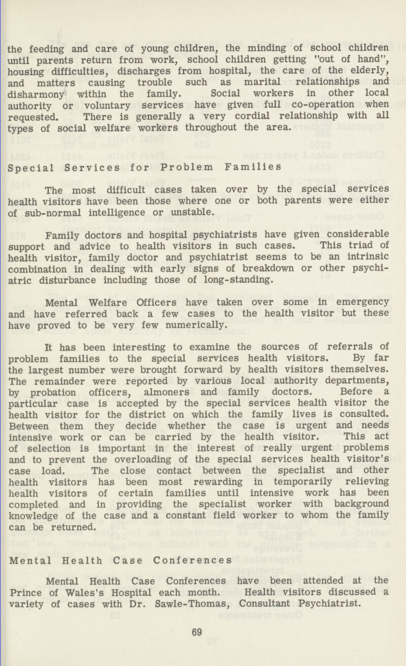 the feeding and care of young children, the minding of school children until parents return from work, school children getting out of hand, housing difficulties, discharges from hospital, the care of the elderly, and matters causing trouble such as marital relationships and disharmony within the family. Social workers in other local authority or voluntary services have given full co-operation when requested. There is generally a very cordial relationship with all types of social welfare workers throughout the area. Special Services for Problem Families The most difficult cases taken over by the special services health visitors have been those where one or both parents were either of sub-normal intelligence or unstable. Family doctors and hospital psychiatrists have given considerable support and advice to health visitors in such cases. This triad of health visitor, family doctor and psychiatrist seems to be an intrinsic combination in dealing with early signs of breakdown or other psychi atric disturbance including those of long-standing. Mental Welfare Officers have taken over some in emergency and have referred back a few cases to the health visitor but these have proved to be very few numerically. It has been interesting to examine the sources of referrals of problem families to the special services health visitors. By far the largest number were brought forward by health visitors themselves. The remainder were reported by various local authority departments, by probation officers, almoners and family doctors. Before a particular case is accepted by the special services health visitor the health visitor for the district on which the family lives is consulted. Between them they decide whether the case is urgent and needs intensive work or can be carried by the health visitor. This act of selection is important in the interest of really urgent problems and to prevent the overloading of the special services health visitor's case load. The close contact between the specialist and other health visitors has been most rewarding in temporarily relieving health visitors of certain families until intensive work has been completed and in providing the specialist worker with background knowledge of the case and a constant field worker to whom the family can be returned. Mental Health Case Conferences Mental Health Case Conferences have been attended at the Prince of Wales's Hospital each month. Health visitors discussed a variety of cases with Dr. Sawle-Thomas, Consultant Psychiatrist. 69
