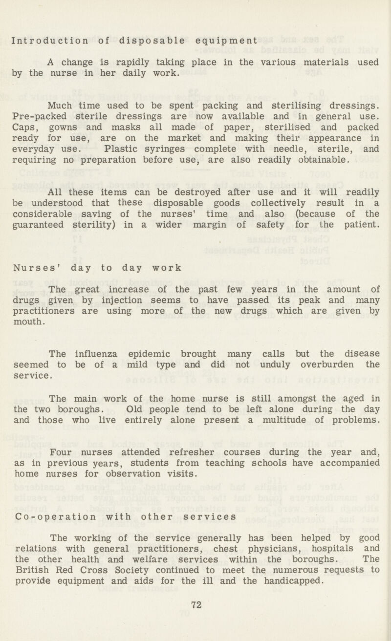 Introduction of disposable equipment A change is rapidly taking place in the various materials used by the nurse in her daily work. Much time used to be spent packing and sterilising dressings. Pre-packed sterile dressings are now available and in general use. Caps, gowns and masks all made of paper, sterilised and packed ready for use, are on the market and making their appearance in everyday use. Plastic syringes complete with needle, sterile, and requiring no preparation before use, are also readily obtainable. All these items can be destroyed after use and it will readily be understood that these disposable goods collectively result in a considerable saving of the nurses' time and also (because of the guaranteed sterility) in a wider margin of safety for the patient. Nurses' day to day work The great increase of the past few years in the amount of drugs given by injection seems to have passed its peak and many practitioners are using more of the new drugs which are given by mouth. The influenza epidemic brought many calls but the disease seemed to be of a mild type and did not unduly overburden the service. The main work of the home nurse is still amongst the aged in the two boroughs. Old people tend to be left alone during the day and those who live entirely alone present a multitude of problems. Four nurses attended refresher courses during the year and, as in previous years, students from teaching schools have accompanied home nurses for observation visits. Co-operation with other services The working of the service generally has been helped by good relations with general practitioners, chest physicians, hospitals and the other health and welfare services within the boroughs. The British Red Cross Society continued to meet the numerous requests to provide equipment and aids for the ill and the handicapped. 72
