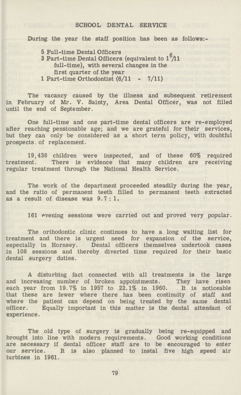 SCHOOL DENTAL SERVICE During the year the staff position has been as follows:- 5 Full-time Dental Officers 3 Part-time Dental Officers (equivalent to 16 /ll full-time), with several changes in the first quarter of the year 1 Part-time Orthodontist (6/11 - 7/11) The vacancy caused by the illness and subsequent retirement in February of Mr. V. Sainty, Area Dental Officer, was not filled until the end of September. One full-time and one part-time dental officers are re-employed after reaching pensionable age; and we are grateful for their services, but they can only be considered as a short term policy, with doubtful prospects, of replacement. 19,438 children were inspected, and of these 60% required treatment. There is evidence that many children are receiving regular treatment through the National Health Service. The work of the department proceeded steadily during the year, and the ratio of permanent teeth filled to permanent teeth extracted as a result of disease was 9.7 : 1. 161 evening sessions were carried out and proved very popular. The orthodontic clinic continues to have a long waiting list for treatment and there is urgent need for expansion of the service, especially in Hornsey. Dental officers themselves undertook cases in 108 sessions and thereby diverted time required for their basic dental surgery duties. A disturbing fact connected with all treatments is the large and increasing number of broken appointments. They have risen each year from 19.7% in 1957 to 22.1% in 1960. It is noticeable that these are fewer where there has been continuity of staff and where the patient can depend on being treated by the same dental officer. Equally important in this matter is the dental attendant of experience. The old type of surgery is gradually being re-equipped and brought into line with modern requirements. Good working conditions are necessary if dental officer staff are to be encouraged to enter our service. It is also planned to instal five high speed air turbines in 1961. 79