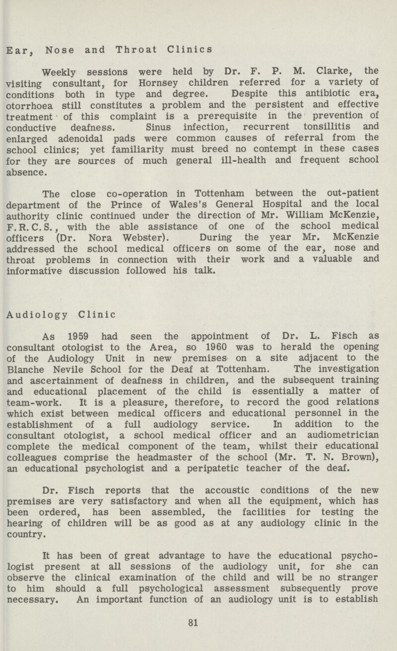 Ear, Nose and Throat Clinics Weekly sessions were held by Dr. F. P. M. Clarke, the visiting consultant, for Hornsey children referred for a variety of conditions both in type and degree. Despite this antibiotic era, otorrhoea still constitutes a problem and the persistent and effective treatment of this complaint is a prerequisite in the prevention of conductive deafness. Sinus infection, recurrent tonsillitis and enlarged adenoidal pads were common causes of referral from the school clinics; yet familiarity must breed no contempt in these cases for they are sources of much general ill-health and frequent school absence. The close co-operation in Tottenham between the out-patient department of the Prince of Wales's General Hospital and the local authority clinic continued under the direction of Mr. William McKenzie, F. R. C. S., with the able assistance of one of the school medical officers (Dr. Nora Webster). During the year Mr. McKenzie addressed the school medical officers on some of the ear, nose and throat problems in connection with their work and a valuable and informative discussion followed his talk. Audiology Clinic As 1959 had seen the appointment of Dr. L. Fisch as consultant otologist to the Area, so 1960 was to herald the opening of the Audiology Unit in new premises on a site adjacent to the Blanche Nevile School for the Deaf at Tottenham. The investigation and ascertainment of deafness in children, and the subsequent training and educational placement of the child is essentially a matter of team-work. It is a pleasure, therefore, to record the good relations which exist between medical officers and educational personnel in the establishment of a full audiology service. In addition to the consultant otologist, a school medical officer and an audiometrician complete the medical component of the team, whilst their educational colleagues comprise the headmaster of the school (Mr. T. N. Brown), an educational psychologist and a peripatetic teacher of the deaf. Dr. Fisch reports that the accoustic conditions of the new premises are very satisfactory and when all the equipment, which has been ordered, has been assembled, the facilities for testing the hearing of children will be as good as at any audiology clinic in the country. It has been of great advantage to have the educational psycho logist present at all sessions of the audiology unit, for she can observe the clinical examination of the child and will be no stranger to him should a full psychological assessment subsequently prove necessary. An important function of an audiology unit is to establish 81