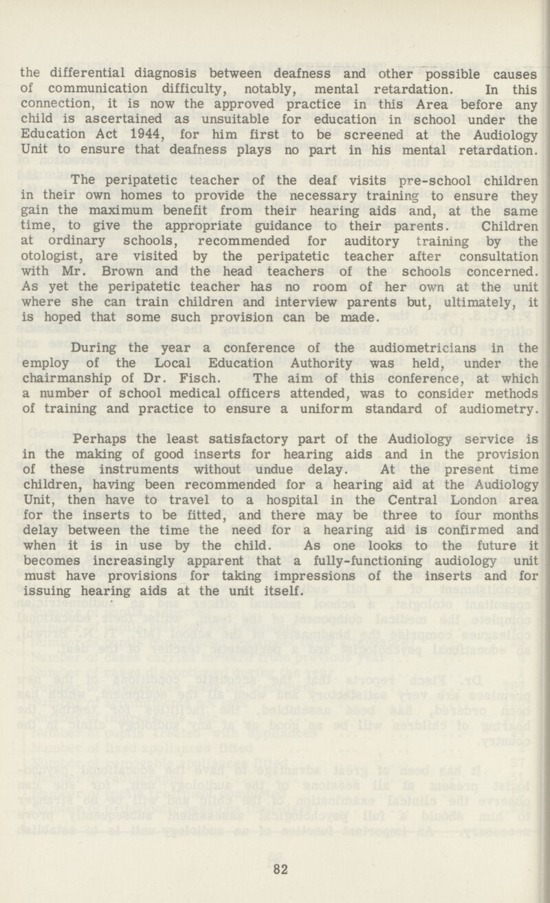 the differential diagnosis between deafness and other possible causes of communication difficulty, notably, mental retardation. In this connection, it is now the approved practice in this Area before any child is ascertained as unsuitable for education in school under the Education Act 1944, for him first to be screened at the Audiology Unit to ensure that deafness plays no part in his mental retardation. The peripatetic teacher of the deaf visits pre-school children in their own homes to provide the necessary training to ensure they gain the maximum benefit from their hearing aids and, at the same time, to give the appropriate guidance to their parents. Children at ordinary schools, recommended for auditory training by the otologist, are visited by the peripatetic teacher after consultation with Mr. Brown and the head teachers of the schools concerned. As yet the peripatetic teacher has no room of her own at the unit where she can train children and interview parents but, ultimately, it is hoped that some such provision can be made. During the year a conference of the audiometricians in the employ of the Local Education Authority was held, under the chairmanship of Dr. Fisch. The aim of this conference, at which a number of school medical officers attended, was to consider methods of training and practice to ensure a uniform standard of audiometry. Perhaps the least satisfactory part of the Audiology service is in the making of good inserts for hearing aids and in the provision of these instruments without undue delay. At the present time children, having been recommended for a hearing aid at the Audiology Unit, then have to travel to a hospital in the Central London area for the inserts to be fitted, and there may be three to four months delay between the time the need for a hearing aid is confirmed and when it is in use by the child. As one looks to the future it becomes increasingly apparent that a fully-functioning audiology unit must have provisions for taking impressions of the inserts and for issuing hearing aids at the unit itself. 82