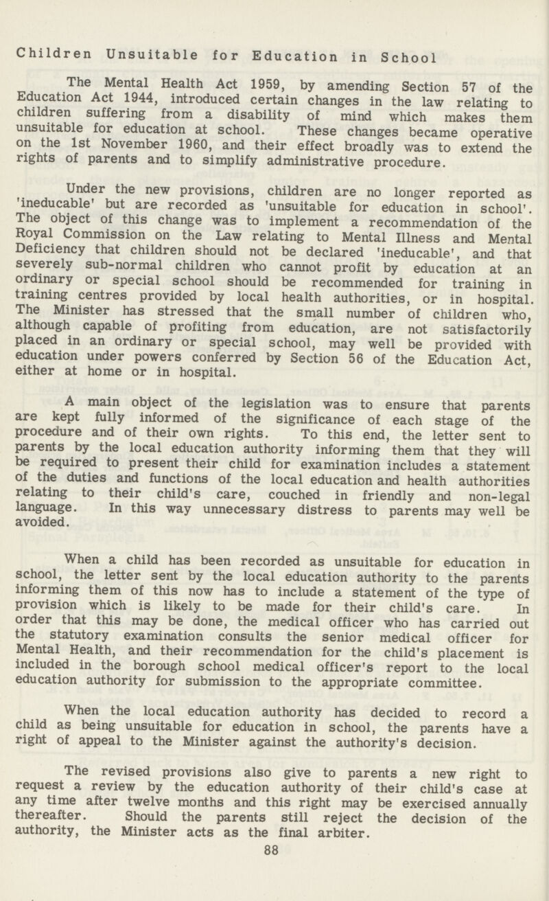 Children Unsuitable for Education in School The Mental Health Act 1959, by amending Section 57 of the Education Act 1944, introduced certain changes in the law relating to children suffering from a disability of mind which makes them unsuitable for education at school. These changes became operative on the 1st November 1960, and their effect broadly was to extend the rights of parents and to simplify administrative procedure. Under the new provisions, children are no longer reported as 'ineducable' but are recorded as 'unsuitable for education in school'. The object of this change was to implement a recommendation of the Royal Commission on the Law relating to Mental Illness and Mental Deficiency that children should not be declared 'ineducable', and that severely sub-normal children who cannot profit by education at an ordinary or special school should be recommended for training in training centres provided by local health authorities, or in hospital. The Minister has stressed that the small number of children who, although capable of profiting from education, are not satisfactorily placed in an ordinary or special school, may well be provided with education under powers conferred by Section 56 of the Education Act, either at home or in hospital. A main object of the legislation was to ensure that parents are kept fully informed of the significance of each stage of the procedure and of their own rights. To this end, the letter sent to parents by the local education authority informing them that they will be required to present their child for examination includes a statement of the duties and functions of the local education and health authorities relating to their child's care, couched in friendly and non-legal language. In this way unnecessary distress to parents may well be avoided. When a child has been recorded as unsuitable for education in school, the letter sent by the local education authority to the parents informing them of this now has to include a statement of the type of provision which is likely to be made for their child's care. In order that this may be done, the medical officer who has carried out the statutory examination consults the senior medical officer for Mental Health, and their recommendation for the child's placement is included in the borough school medical officer's report to the local education authority for submission to the appropriate committee. When the local education authority has decided to record a child as being unsuitable for education in school, the parents have a right of appeal to the Minister against the authority's decision. The revised provisions also give to parents a new right to request a review by the education authority of their child's case at any time after twelve months and this right may be exercised annually thereafter. Should the parents still reject the decision of the authority, the Minister acts as the final arbiter. 88