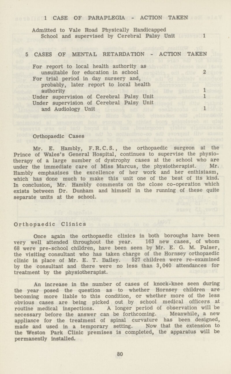 1 CASE OF PARAPLEGIA - ACTION TAKEN Admitted to Vale Road Physically Handicapped School and supervised by Cerebral Palsy Unit 1 5 CASES OF MENTAL RETARDATION - ACTION TAKEN For report to local health authority as unsuitable for education in school 2 For trial period in day nursery and, probably, later report to local health authority 1 Under supervision of Cerebral Palsy Unit 1 Under supervision of Cerebral Palsy Unit and Audiology Unit 1 Orthopaedic Cases Mr. E. Hambly, F. R. C. S., the orthopaedic surgeon at the Prince of Wales's General Hospital, continues to supervise the physio therapy of a large number of dystrophy cases at the school who are under the immediate care of Miss Marcus, the physiotherapist. Mr. Hambly emphasises the excellence of her work and her enthisiasm, which has done much to make this unit one of the best of its kind. In conclusion, Mr. Hambly comments on the close co-operation which exists between Dr. Dunham and himself in the running of these quite separate units at the school. Orthopaedic Clinics Once again the orthopaedic clinics in both boroughs have been very well attended throughout the year. 163 new cases, of whom 68 were pre-school children, have been seen by Mr. E. G. M. Palser, the visiting consultant who has taken charge of the Hornsey orthopaedic clinic in place of Mr. E. T. Bailey. 527 children were re-examined by the consultant and there were no less than 3,040 attendances for treatment by the physiotherapist. An increase in the number of cases of knock-knee seen during the year posed the question as to whether Hornsey children are becoming more liable to this condition, or whether more of the less obvious cases are being picked out by school medical officers at routine medical inspections. A longer period of observation will be necessary before the answer can be forthcoming. Meanwhile, a new appliance for the treatment of spinal curvature has been designed, made and used in a temporary setting. Now that the extension to the Weston Park Clinic premises is completed, the apparatus will be permanently installed. 80